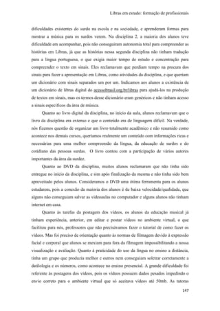 Libras em estudo: formação de profissionais
147
dificuldades existentes do surdo na escola e na sociedade, e aprenderam formas para
mostrar a música para os surdos verem. Na disciplina 2, a maioria dos alunos teve
dificuldade em acompanhar, pois não conseguiram autonomia total para compreender as
histórias em Libras, já que as histórias nessa segunda disciplina não tinham tradução
para a língua portuguesa, o que exigia maior tempo de estudo e concentração para
compreender o texto em sinais. Eles reclamavam que perdiam tempo na procura dos
sinais para fazer a apresentação em Libras, como atividades da disciplina, e que queriam
um dicionário com sinais separados um por um. Indicamos aos alunos a existência de
um dicionário de libras digital do acessobrasil.org.br/libras para ajudá-los na produção
de textos em sinais, mas os termos desse dicionário eram genéricos e não tinham acesso
a sinais específicos da área de música.
Quanto ao livro digital da disciplina, no início da aula, alunos reclamavam que o
livro da disciplina era extenso e que o conteúdo era de linguagem difícil. Na verdade,
nós fizemos questão de organizar um livro totalmente acadêmico e não resumido como
acontece nos demais cursos, queríamos realmente um conteúdo com informações ricas e
necessárias para uma melhor compreensão da língua, da educação de surdos e do
cotidiano das pessoas surdas. O livro contou com a participação de vários autores
importantes da área da surdez.
Quanto ao DVD da disciplina, muitos alunos reclamaram que não tinha sido
entregue no início da disciplina, e sim após finalização da mesma e não tinha sido bem
aproveitado pelos alunos. Consideramos o DVD uma ótima ferramenta para os alunos
estudarem, pois a conexão da maioria dos alunos é de baixa velocidade/qualidade, que
alguns não conseguiam salvar as videoaulas no computador e alguns alunos não tinham
internet em casa.
Quanto às tarefas da postagem dos vídeos, os alunos da educação musical já
tinham experiência, anterior, em editar e postar vídeos no ambiente virtual, o que
facilitou para nós, professores que não precisávamos fazer o tutorial de como fazer os
vídeos. Mas foi preciso de orientação quanto às normas de filmagem devido à expressão
facial e corporal que alunos se mexiam para fora da filmagem impossibilitando a nossa
visualização e avaliação. Quanto à praticidade do uso da língua no ensino a distância,
tinha um grupo que produzia melhor e outros nem conseguiam soletrar corretamente a
datilologia e os números, como acontece no ensino presencial. A grande dificuldade foi
referente às postagens dos vídeos, pois os vídeos possuem dados pesados impedindo o
envio correto para o ambiente virtual que só aceitava vídeos até 50mb. As tutoras
 