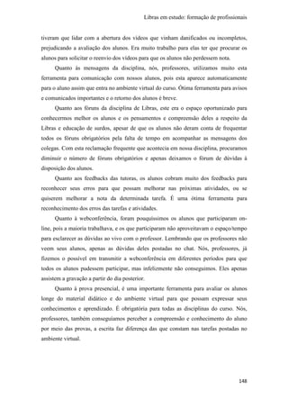 Libras em estudo: formação de profissionais
148
tiveram que lidar com a abertura dos vídeos que vinham danificados ou incompletos,
prejudicando a avaliação dos alunos. Era muito trabalho para elas ter que procurar os
alunos para solicitar o reenvio dos vídeos para que os alunos não perdessem nota.
Quanto às mensagens da disciplina, nós, professores, utilizamos muito esta
ferramenta para comunicação com nossos alunos, pois esta aparece automaticamente
para o aluno assim que entra no ambiente virtual do curso. Ótima ferramenta para avisos
e comunicados importantes e o retorno dos alunos é breve.
Quanto aos fóruns da disciplina de Libras, este era o espaço oportunizado para
conhecermos melhor os alunos e os pensamentos e compreensão deles a respeito da
Libras e educação de surdos, apesar de que os alunos não deram conta de frequentar
todos os fóruns obrigatórios pela falta de tempo em acompanhar as mensagens dos
colegas. Com esta reclamação frequente que acontecia em nossa disciplina, procuramos
diminuir o número de fóruns obrigatórios e apenas deixamos o fórum de dúvidas à
disposição dos alunos.
Quanto aos feedbacks das tutoras, os alunos cobram muito dos feedbacks para
reconhecer seus erros para que possam melhorar nas próximas atividades, ou se
quiserem melhorar a nota da determinada tarefa. É uma ótima ferramenta para
reconhecimento dos erros das tarefas e atividades.
Quanto à webconferência, foram pouquíssimos os alunos que participaram on-
line, pois a maioria trabalhava, e os que participaram não aproveitavam o espaço/tempo
para esclarecer as dúvidas ao vivo com o professor. Lembrando que os professores não
veem seus alunos, apenas as dúvidas deles postadas no chat. Nós, professores, já
fizemos o possível em transmitir a webconferência em diferentes períodos para que
todos os alunos pudessem participar, mas infelizmente não conseguimos. Eles apenas
assistem a gravação a partir do dia posterior.
Quanto à prova presencial, é uma importante ferramenta para avaliar os alunos
longe do material didático e do ambiente virtual para que possam expressar seus
conhecimentos e aprendizado. É obrigatória para todas as disciplinas do curso. Nós,
professores, também conseguíamos perceber a compreensão e conhecimento do aluno
por meio das provas, a escrita faz diferença das que constam nas tarefas postadas no
ambiente virtual.
 