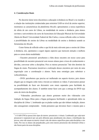Libras em estudo: formação de profissionais
149
4. Considerações finais
No decorrer deste texto discutimos a educação à distância no Brasil e no mundo e
a relação das instituições credenciadas para ministrar EAD no nível de ensino superior;
mostramos as características da plataforma Moodle; apresentamos a nossa experiência
de oferta de um curso de Libras, na modalidade de ensino a distância, para alunos
ouvintes e universitários do curso de licenciatura de Educação Musical da Universidade
Aberta do Brasil/ Universidade Federal de São Carlos; e nossa reflexão sobre os limites
e possibilidades do ensino de Libras na modalidade de ensino a distância usando as
ferramentas do Moodle.
Como forma de reflexão sobre o que há de mais relevante para o ensino de Libras
à distância, nós, apontamos a seguir alguns aspectos que merecem atenção e melhora
para os cursos desta modalidade:
- Encontro presencial: percebemos a falta desse encontro em nosso curso para
possibilidade de encontro presencial com nossos alunos para a troca de conhecimento e
dúvidas, conversar sobre a disciplina. Pois os tutores presenciais 5
não têm domínio da
língua de sinais. Precisamos incentivar a realização desses encontros por meio de uma
negociação com a coordenação e alunos. Seria uma estratégia para substituir a
webconferência.
- DVD: percebemos que precisa ser melhorado em aspecto técnico, pois alunos
alegam que as imagens estão ruins e travam ao rodarem os vídeos. E precisamos pensar
na possibilidade de fazer um dicionário com sinais separados para facilidade de
acompanhamento dos alunos. E também tentar fazer com que a entrega do DVD seja
antes do início da disciplina.
- Videoaulas: percebemos que alunos gostaram muito dos videoaulas com
tradução da língua libras para a língua portuguesa facilitando o aprendizado deles na
disciplina de Libras 1, lembrando que as piadas surdas que não tinham tradução, alunos
não conseguiram compreender. Ainda pensamos que devemos fazer o mesmo para a
5
A UAB-UFSCar possui dois tipos de tutores: presenciais e virtuais. Lembrando que cada tutor
presencial é responsável por um polo diferente para atendimento dos alunos e distribuição das
provas, estes não atuam na tutoria virtual e não são tutores específicos para cada disciplina e sim
todos. Por isso os alunos são prejudicados, pois estes tutores presenciais não dominam Libras e
não fazem parte da nossa disciplina.
 
