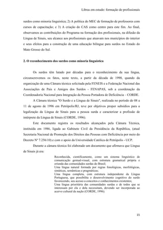 Libras em estudo: formação de profissionais
15
surdos como minoria linguística; 2) A política do MEC de formação de professores com
cursos de capacitação; e 3) A criação do CAS como centro para este fim. Ao final,
observamos as contribuições do Programa na formação dos profissionais, na difusão da
Língua de Sinais, seu alcance aos profissionais que atuavam nos municípios do interior
e seus efeitos para a construção de uma educação bilíngue para surdos no Estado do
Mato Grosso do Sul.
2. O reconhecimento dos surdos como minoria linguística
Os surdos têm lutado por décadas para o reconhecimento da sua língua,
circunscrevemos os fatos, neste texto, a partir da década de 1990, quando da
organização de uma Câmara técnica solicitada pela FENEIS e a Federação Nacional das
Associações de Pais e Amigos dos Surdos - FENAPAS, sob a coordenação da
Coordenadoria Nacional para Integração da Pessoa Portadora de Deficiência – CORDE.
A Câmara técnica "O Surdo e a Língua de Sinais", realizada no período de 08 a
11 de agosto de 1996 em Petrópolis/RJ, teve por objetivos propor subsídios para a
legalização da Língua de Sinais para a pessoa surda e caracterizar a profissão de
intérprete da Língua de Sinais (CORDE, 1996).
Este documento registra os resultados alcançados pela Câmara Técnica,
instituída em 1986, ligada ao Gabinete Civil da Presidência da República, (atual
Secretaria Nacional de Promoção dos Direitos das Pessoas com Deficiência por meio do
Decreto Nº 7.256/10) e com o apoio da Universidade Católica de Petrópolis - UCP.
Durante a câmara técnica foi elaborado um documento que afirmava que Língua
de Sinais já era:
Reconhecida, cientificamente, como um sistema linguístico de
comunicação gestual-visual, com estrutura gramatical própria e
oriunda das comunidades surdas do Brasil;
Uma língua natural formada por regras fonológicas, morfológicas,
sintáticas, semânticas e pragmáticas;
Uma língua completa, com estrutura independente da Língua
Portuguesa, que possibilita o desenvolvimento cognitivo do surdo
favorecendo, seu acesso a conceitos e conhecimentos existentes;
Uma língua prioritária das comunidades surdas e de todos que se
interessam por ela e dela necessitam, devendo ser incorporada ao
acervo cultural da nação (CORDE, 1996).
 