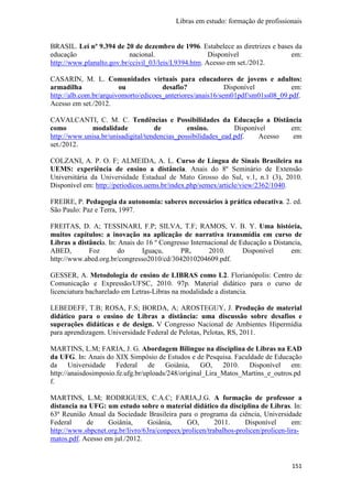 Libras em estudo: formação de profissionais
151
BRASIL. Lei nº 9.394 de 20 de dezembro de 1996. Estabelece as diretrizes e bases da
educação nacional. Disponível em:
http://www.planalto.gov.br/ccivil_03/leis/L9394.htm. Acesso em set./2012.
CASARIN, M. L. Comunidades virtuais para educadores de jovens e adultos:
armadilha ou desafio? Disponível em:
http://alb.com.br/arquivomorto/edicoes_anteriores/anais16/sem01pdf/sm01ss08_09.pdf.
Acesso em set./2012.
CAVALCANTI, C. M. C. Tendências e Possibilidades da Educação a Distância
como modalidade de ensino. Disponível em:
http://www.unisa.br/unisadigital/tendencias_possibilidades_ead.pdf. Acesso em
set./2012.
COLZANI, A. P. O. F; ALMEIDA, A. L. Curso de Língua de Sinais Brasileira na
UEMS: experiência de ensino a distância. Anais do 8º Seminário de Extensão
Universitária da Universidade Estadual de Mato Grosso do Sul, v.1, n.1 (3), 2010.
Disponível em: http://periodicos.uems.br/index.php/semex/article/view/2362/1040.
FREIRE, P. Pedagogia da autonomia: saberes necessários à prática educativa. 2. ed.
São Paulo: Paz e Terra, 1997.
FREITAS, D. A; TESSINARI, F.P; SILVA, T.F; RAMOS, V. B. Y. Uma história,
muitos capítulos: a inovação na aplicação de narrativa transmídia em curso de
Libras a distância. In: Anais do 16 º Congresso Internacional de Educação a Distancia,
ABED, Foz do Iguaçu, PR, 2010. Disponível em:
http://www.abed.org.br/congresso2010/cd/3042010204609.pdf.
GESSER, A. Metodologia de ensino de LIBRAS como L2. Florianópolis: Centro de
Comunicação e Expressão/UFSC, 2010. 97p. Material didático para o curso de
licenciatura bacharelado em Letras-Libras na modalidade a distancia.
LEBEDEFF, T.B; ROSA, F.S; BORDA, A; AROSTEGUY, J. Produção de material
didático para o ensino de Libras a distância: uma discussão sobre desafios e
superações didáticas e de design. V Congresso Nacional de Ambientes Hipermídia
para aprendizagem. Universidade Federal de Pelotas, Pelotas, RS, 2011.
MARTINS, L.M; FARIA, J. G. Abordagem Bilingue na disciplina de Libras na EAD
da UFG. In: Anais do XIX Simpósio de Estudos e de Pesquisa. Faculdade de Educação
da Universidade Federal de Goiânia, GO, 2010. Disponível em:
http://anaisdosimposio.fe.ufg.br/uploads/248/original_Lira_Matos_Martins_e_outros.pd
f.
MARTINS, L.M; RODRIGUES, C.A.C; FARIA,J.G. A formação de professor a
distancia na UFG: um estudo sobre o material didático da disciplina de Libras. In:
63ª Reunião Anual da Sociedade Brasileira para o programa da ciência, Universidade
Federal de Goiânia, Goiânia, GO, 2011. Disponível em:
http://www.sbpcnet.org.br/livro/63ra/conpeex/prolicen/trabalhos-prolicen/prolicen-lira-
matos.pdf. Acesso em jul./2012.
 