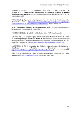 Libras em estudo: formação de profissionais
152
MENDES, C.C; MILLA, G.L; MIRANDA, R.P; MORAES, R.L; ALBERTI, T.F;
BEHAR, P. A. Texto Coletivo: Possibilidades e Limites no Processo de Ensino-
Aprendizagem a Distância. Novas tecnologias na educação. CINTED-UFRGS, v. 5, n.
2, dezembro, 2007.
MIRANDA, G.Q. O professor e a pedagogia social construtivista da plataforma moodle.
Disponível em: http://www.slideshare.net/Guaciraqm/professor-e-a-pedagogia-
socialconstrutivista-da-plataforma-moodle#btnPrevious. Acesso em set./2012.
NEAD. Apostila da disciplina de Didática Geral- Nova. Curso de formação especial
de professores. Universidade de Franca, 2012.
PILETTI, C. Didática Geral. 21. ed. São Paulo: Ática 1997. Série Educação.
RODRIGUES, C. H. Língua Espaço-Visual online: desafios da disciplina de Libras
no curso de pedagogia a distância da UFJF. VIII Encontro Virtual de documentação
em software livre e Congresso Internacional de Linguagem e tecnologia online, v.1, n.1,
junho, 2011. Disponível em http://www.textolivre.org/viiievidosol/forum/71.pdf.
SABBATINI, R. M. E. Ambiente de Ensino e Aprendizagem via Internet: a
plataforma Moodle. Disponível em:
http://www.ead.edumed.org.br/file.php/1/PlataformaMoodle.pdf. Acesso em: out./2012.
UAB-UFSCar. Universidade Aberta do Brasil- Universidade Federal de São Carlos.
Disponível em http://www.uab.ufscar.br/. Acesso em maio/2012.
 