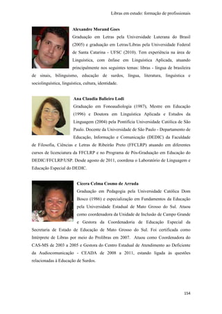 Libras em estudo: formação de profissionais
154
Alexandre Morand Goes
Graduação em Letras pela Universidade Luterana do Brasil
(2005) e graduação em Letras/Libras pela Universidade Federal
de Santa Catarina - UFSC (2010). Tem experiência na área de
Linguística, com ênfase em Linguística Aplicada, atuando
principalmente nos seguintes temas: libras - língua de brasileira
de sinais, bilinguismo, educação de surdos, língua, literatura, linguística e
sociolinguística, linguística, cultura, identidade.
Ana Claudia Balieiro Lodi
Graduação em Fonoaudiologia (1987), Mestre em Educação
(1996) e Doutora em Linguística Aplicada e Estudos da
Linguagem (2004) pela Pontifícia Universidade Católica de São
Paulo. Docente da Universidade de São Paulo - Departamento de
Educação, Informação e Comunicação (DEDIC) da Faculdade
de Filosofia, Ciências e Letras de Ribeirão Preto (FFCLRP) atuando em diferentes
cursos de licenciatura da FFCLRP e no Programa de Pós-Graduação em Educação do
DEDIC/FFCLRP/USP. Desde agosto de 2011, coordena o Laboratório de Linguagem e
Educação Especial do DEDIC.
Cícera Celma Cosmo de Arruda
Graduação em Pedagogia pela Universidade Católica Dom
Bosco (1986) e especialização em Fundamentos da Educação
pela Universidade Estadual de Mato Grosso do Sul. Atuou
como coordenadora da Unidade de Inclusão de Campo Grande
e Gestora da Coordenadoria de Educação Especial da
Secretaria de Estado de Educação de Mato Grosso do Sul. Foi certificada como
Intérprete de Libras por meio do Prolibras em 2007. Atuou como Coordenadora do
CAS-MS de 2003 a 2005 e Gestora do Centro Estadual de Atendimento ao Deficiente
da Audiocomunicação - CEADA de 2008 a 2011, estando ligada às questões
relacionadas à Educação de Surdos.
 