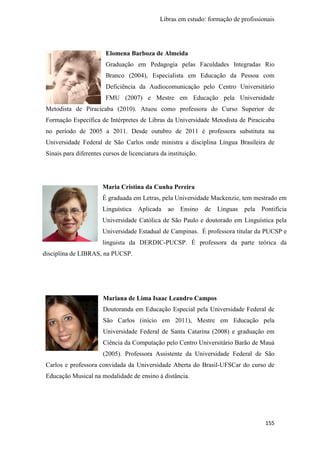 Libras em estudo: formação de profissionais
155
Elomena Barboza de Almeida
Graduação em Pedagogia pelas Faculdades Integradas Rio
Branco (2004), Especialista em Educação da Pessoa com
Deficiência da Audiocomunicação pelo Centro Universitário
FMU (2007) e Mestre em Educação pela Universidade
Metodista de Piracicaba (2010). Atuou como professora do Curso Superior de
Formação Específica de Intérpretes de Libras da Universidade Metodista de Piracicaba
no período de 2005 a 2011. Desde outubro de 2011 é professora substituta na
Universidade Federal de São Carlos onde ministra a disciplina Língua Brasileira de
Sinais para diferentes cursos de licenciatura da instituição.
Maria Cristina da Cunha Pereira
É graduada em Letras, pela Universidade Mackenzie, tem mestrado em
Linguística Aplicada ao Ensino de Línguas pela Pontifícia
Universidade Católica de São Paulo e doutorado em Linguística pela
Universidade Estadual de Campinas. É professora titular da PUCSP e
linguista da DERDIC-PUCSP. É professora da parte teórica da
disciplina de LIBRAS, na PUCSP.
Mariana de Lima Isaac Leandro Campos
Doutoranda em Educação Especial pela Universidade Federal de
São Carlos (início em 2011), Mestre em Educação pela
Universidade Federal de Santa Catarina (2008) e graduação em
Ciência da Computação pelo Centro Universitário Barão de Mauá
(2005). Professora Assistente da Universidade Federal de São
Carlos e professora convidada da Universidade Aberta do Brasil-UFSCar do curso de
Educação Musical na modalidade de ensino à distância.
 