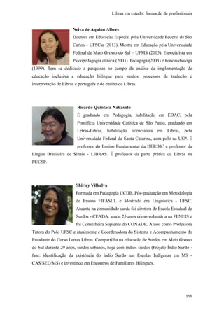 Libras em estudo: formação de profissionais
156
Neiva de Aquino Albres
Doutora em Educação Especial pela Universidade Federal de São
Carlos – UFSCar (2013), Mestre em Educação pela Universidade
Federal de Mato Grosso do Sul – UFMS (2005). Especialista em
Psicopedagogia clínica (2003). Pedagoga (2003) e Fonoaudióloga
(1999). Tem se dedicado a pesquisas no campo da análise de implementação de
educação inclusiva e educação bilíngue para surdos, processos de tradução e
interpretação de Libras e português e de ensino de Libras.
Ricardo Quiotaca Nakasato
É graduado em Pedagogia, habilitação em EDAC, pela
Pontifícia Universidade Católica de São Paulo, graduado em
Letras-Libras, habilitação licenciatura em Libras, pela
Universidade Federal de Santa Catarina, com polo na USP. É
professor do Ensino Fundamental da DERDIC e professor da
Língua Brasileira de Sinais - LIBRAS. É professor da parte prática de Libras na
PUCSP.
Shirley Vilhalva
Formada em Pedagogia UCDB, Pós-graduação em Metodologia
de Ensino FIFASUL e Mestrado em Linguística - UFSC.
Atuante na comunidade surda foi diretora de Escola Estadual de
Surdos - CEADA, atuou 25 anos como voluntária na FENEIS e
foi Conselheira Suplente do CONADE. Atuou como Professora
Tutora do Polo UFSC e atualmente é Coordenadora do Sistema e Acompanhamento do
Estudante do Curso Letras Libras. Compartilha na educação de Surdos em Mato Grosso
do Sul durante 29 anos, surdos urbanos, hoje com índios surdos (Projeto Índio Surdo -
fase: identificação da existência do Índio Surdo nas Escolas Indígenas em MS -
CAS/SED/MS) e investindo em Encontros de Familiares Bilíngues.
 
