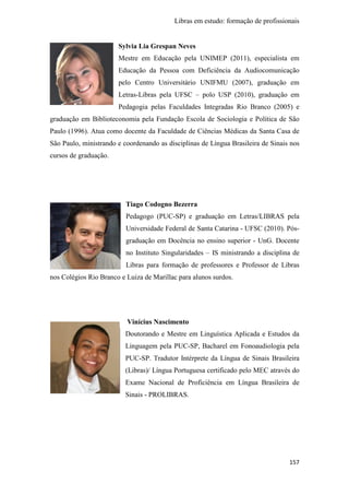 Libras em estudo: formação de profissionais
157
Sylvia Lia Grespan Neves
Mestre em Educação pela UNIMEP (2011), especialista em
Educação da Pessoa com Deficiência da Audiocomunicação
pelo Centro Universitário UNIFMU (2007), graduação em
Letras-Libras pela UFSC – polo USP (2010), graduação em
Pedagogia pelas Faculdades Integradas Rio Branco (2005) e
graduação em Biblioteconomia pela Fundação Escola de Sociologia e Política de São
Paulo (1996). Atua como docente da Faculdade de Ciências Médicas da Santa Casa de
São Paulo, ministrando e coordenando as disciplinas de Língua Brasileira de Sinais nos
cursos de graduação.
Tiago Codogno Bezerra
Pedagogo (PUC-SP) e graduação em Letras/LIBRAS pela
Universidade Federal de Santa Catarina - UFSC (2010). Pós-
graduação em Docência no ensino superior - UnG. Docente
no Instituto Singularidades – IS ministrando a disciplina de
Libras para formação de professores e Professor de Libras
nos Colégios Rio Branco e Luiza de Marillac para alunos surdos.
Vinícius Nascimento
Doutorando e Mestre em Linguística Aplicada e Estudos da
Linguagem pela PUC-SP, Bacharel em Fonoaudiologia pela
PUC-SP. Tradutor Intérprete da Língua de Sinais Brasileira
(Libras)/ Língua Portuguesa certificado pelo MEC através do
Exame Nacional de Proficiência em Língua Brasileira de
Sinais - PROLIBRAS.
 