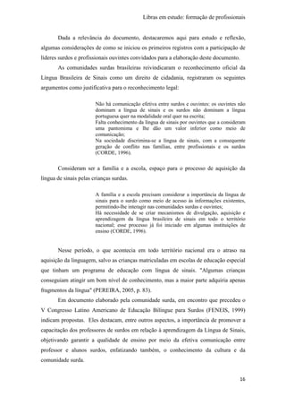 Libras em estudo: formação de profissionais
16
Dada a relevância do documento, destacaremos aqui para estudo e reflexão,
algumas considerações de como se iniciou os primeiros registros com a participação de
líderes surdos e profissionais ouvintes convidados para a elaboração deste documento.
As comunidades surdas brasileiras reivindicaram o reconhecimento oficial da
Língua Brasileira de Sinais como um direito de cidadania, registraram os seguintes
argumentos como justificativa para o reconhecimento legal:
Não há comunicação efetiva entre surdos e ouvintes: os ouvintes não
dominam a língua de sinais e os surdos não dominam a língua
portuguesa quer na modalidade oral quer na escrita;
Falta conhecimento da língua de sinais por ouvintes que a consideram
uma pantomima e lhe dão um valor inferior como meio de
comunicação;
Na sociedade discrimina-se a língua de sinais, com a consequente
geração de conflito nas famílias, entre profissionais e os surdos
(CORDE, 1996).
Consideram ser a família e a escola, espaço para o processo de aquisição da
língua de sinais pelas crianças surdas.
A família e a escola precisam considerar a importância da língua de
sinais para o surdo como meio de acesso às informações existentes,
permitindo-lhe interagir nas comunidades surdas e ouvintes;
Há necessidade de se criar mecanismos de divulgação, aquisição e
aprendizagem da língua brasileira de sinais em todo o território
nacional; esse processo já foi iniciado em algumas instituições de
ensino (CORDE, 1996).
Nesse período, o que acontecia em todo território nacional era o atraso na
aquisição da linguagem, salvo as crianças matriculadas em escolas de educação especial
que tinham um programa de educação com língua de sinais. "Algumas crianças
conseguiam atingir um bom nível de conhecimento, mas a maior parte adquiria apenas
fragmentos da língua" (PEREIRA, 2005, p. 83).
Em documento elaborado pela comunidade surda, em encontro que precedeu o
V Congresso Latino Americano de Educação Bilíngue para Surdos (FENEIS, 1999)
indicam propostas. Eles destacam, entre outros aspectos, a importância de promover a
capacitação dos professores de surdos em relação à aprendizagem da Língua de Sinais,
objetivando garantir a qualidade de ensino por meio da efetiva comunicação entre
professor e alunos surdos, enfatizando também, o conhecimento da cultura e da
comunidade surda.
 