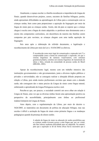 Libras em estudo: formação de profissionais
17
Atualmente, o espaço escolar e a família reconhecem a importância da Língua de
Sinais, quando desenvolvem projetos, cursos, encontro de famílias bilíngues, porém,
ainda apresentam dificuldades na aprendizagem de Libras para a comunicação com as
crianças surdas, bem como para proporcionar a aquisição da linguagem por meio da
língua de sinais para as crianças surdas. Assim, não dá para se esperar que a criança
chegue à escola com a língua de sinais adquirida e o professor atue diretamente com o
ensino dos componentes curriculares, em decorrência da maioria das famílias serem
compostas por pais ouvintes, as crianças chegam com uma tardia aquisição de
linguagem.
Seis anos após a elaboração do referido documento, a legalização e
reconhecimento da Libras por meio da Lei n. 10.436/2002 se efetivou.
É reconhecida como meio legal de comunicação e expressão (art.1º) e
compreendida como a forma de comunicação e expressão, em que o
sistema linguístico de natureza visual-motora, com estrutura
gramatical própria, constitui um sistema linguístico de transmissão de
ideias e fatos, oriunda da comunidade de pessoas surdas do Brasil
(BRASIL, 2002).
Apesar do reconhecimento legal, mesmo com um trabalho intensivo das
instituições governamentais e não governamentais, junto a diversos órgãos públicos e
privados e universidades, não se conseguiu realizar a almejada difusão proposta em
relação a Libras, pois ainda muitos profissionais ouvintes que atuam com o alunado
surdo, não conseguem dar o status preciso da Língua de sinais como língua natural,
enfatizando o aprendizado da Língua Portuguesa escrita e oral.
Percebe-se que, aos poucos, a sociedade constrói um novo olhar em relação à
Língua de Sinais, uma vez que as diversas mídias fazem uma apresentação positiva na
perspectiva da acessibilidade, principalmente com ênfase ao profissional
tradutor/intérprete de Língua de Sinais.
Anos depois, com a regulamentação da Libras, por meio do decreto n.
5626/2005, se materializa um documento de política de educação bilíngue, mas nas
escolas é difícil a aceitação da língua de sinais como primeira língua e as mudanças
pedagógicas quando da presença de alunos surdos.
A adoção da língua de sinais na educação de surdos possibilitou que
as crianças surdas tivessem acesso a uma língua que, por ser visual,
não lhes oferece nenhuma dificuldade para ser adquirida. No entanto,
para que a aquisição se dê de forma eficaz faz-se necessário que a
 