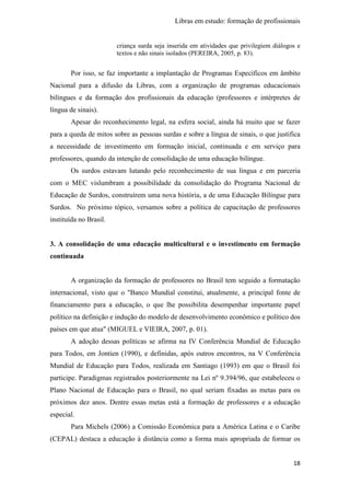 Libras em estudo: formação de profissionais
18
criança surda seja inserida em atividades que privilegiem diálogos e
textos e não sinais isolados (PEREIRA, 2005, p. 83).
Por isso, se faz importante a implantação de Programas Específicos em âmbito
Nacional para a difusão da Libras, com a organização de programas educacionais
bilíngues e da formação dos profissionais da educação (professores e intérpretes de
língua de sinais).
Apesar do reconhecimento legal, na esfera social, ainda há muito que se fazer
para a queda de mitos sobre as pessoas surdas e sobre a língua de sinais, o que justifica
a necessidade de investimento em formação inicial, continuada e em serviço para
professores, quando da intenção de consolidação de uma educação bilíngue.
Os surdos estavam lutando pelo reconhecimento de sua língua e em parceria
com o MEC vislumbram a possibilidade da consolidação do Programa Nacional de
Educação de Surdos, construírem uma nova história, a de uma Educação Bilíngue para
Surdos. No próximo tópico, versamos sobre a política de capacitação de professores
instituída no Brasil.
3. A consolidação de uma educação multicultural e o investimento em formação
continuada
A organização da formação de professores no Brasil tem seguido a formatação
internacional, visto que o "Banco Mundial constitui, atualmente, a principal fonte de
financiamento para a educação, o que lhe possibilita desempenhar importante papel
político na definição e indução do modelo de desenvolvimento econômico e político dos
países em que atua" (MIGUEL e VIEIRA, 2007, p. 01).
A adoção dessas políticas se afirma na IV Conferência Mundial de Educação
para Todos, em Jontien (1990), e definidas, após outros encontros, na V Conferência
Mundial de Educação para Todos, realizada em Santiago (1993) em que o Brasil foi
participe. Paradigmas registrados posteriormente na Lei nº 9.394/96, que estabeleceu o
Plano Nacional de Educação para o Brasil, no qual seriam fixadas as metas para os
próximos dez anos. Dentre essas metas está a formação de professores e a educação
especial.
Para Michels (2006) a Comissão Econômica para a América Latina e o Caribe
(CEPAL) destaca a educação à distância como a forma mais apropriada de formar os
 