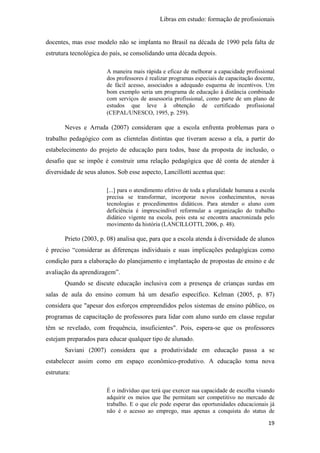 Libras em estudo: formação de profissionais
19
docentes, mas esse modelo não se implanta no Brasil na década de 1990 pela falta de
estrutura tecnológica do país, se consolidando uma década depois.
A maneira mais rápida e eficaz de melhorar a capacidade profissional
dos professores é realizar programas especiais de capacitação docente,
de fácil acesso, associados a adequado esquema de incentivos. Um
bom exemplo seria um programa de educação à distância combinado
com serviços de assessoria profissional, como parte de um plano de
estudos que leve à obtenção de certificado profissional
(CEPAL/UNESCO, 1995, p. 259).
Neves e Arruda (2007) consideram que a escola enfrenta problemas para o
trabalho pedagógico com as clientelas distintas que tiveram acesso a ela, a partir do
estabelecimento do projeto de educação para todos, base da proposta de inclusão, o
desafio que se impõe é construir uma relação pedagógica que dê conta de atender à
diversidade de seus alunos. Sob esse aspecto, Lancillotti acentua que:
[...] para o atendimento efetivo de toda a pluralidade humana a escola
precisa se transformar, incorporar novos conhecimentos, novas
tecnologias e procedimentos didáticos. Para atender o aluno com
deficiência é imprescindível reformular a organização do trabalho
didático vigente na escola, pois esta se encontra anacronizada pelo
movimento da história (LANCILLOTTI, 2006, p. 48).
Prieto (2003, p. 08) analisa que, para que a escola atenda à diversidade de alunos
é preciso “considerar as diferenças individuais e suas implicações pedagógicas como
condição para a elaboração do planejamento e implantação de propostas de ensino e de
avaliação da aprendizagem”.
Quando se discute educação inclusiva com a presença de crianças surdas em
salas de aula do ensino comum há um desafio específico. Kelman (2005, p. 87)
considera que "apesar dos esforços empreendidos pelos sistemas de ensino público, os
programas de capacitação de professores para lidar com aluno surdo em classe regular
têm se revelado, com frequência, insuficientes". Pois, espera-se que os professores
estejam preparados para educar qualquer tipo de alunado.
Saviani (2007) considera que a produtividade em educação passa a se
estabelecer assim como em espaço econômico-produtivo. A educação toma nova
estrutura:
É o indivíduo que terá que exercer sua capacidade de escolha visando
adquirir os meios que lhe permitam ser competitivo no mercado de
trabalho. E o que ele pode esperar das oportunidades educacionais já
não é o acesso ao emprego, mas apenas a conquista do status de
 