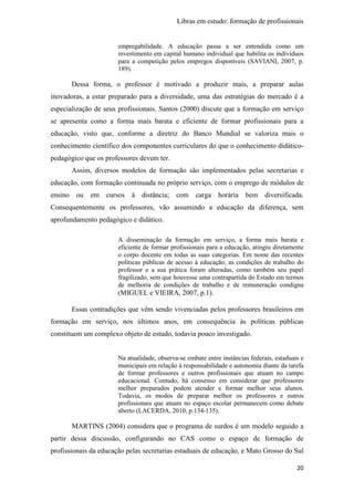 Libras em estudo: formação de profissionais
20
empregabilidade. A educação passa a ser entendida como um
investimento em capital humano individual que habilita os indivíduos
para a competição pelos empregos disponíveis (SAVIANI, 2007, p.
189).
Dessa forma, o professor é motivado a produzir mais, a preparar aulas
inovadoras, a estar preparado para a diversidade, uma das estratégias do mercado é a
especialização de seus profissionais. Santos (2000) discute que a formação em serviço
se apresenta como a forma mais barata e eficiente de formar profissionais para a
educação, visto que, conforme a diretriz do Banco Mundial se valoriza mais o
conhecimento científico dos componentes curriculares do que o conhecimento didático-
pedagógico que os professores devem ter.
Assim, diversos modelos de formação são implementados pelas secretarias e
educação, com formação continuada no próprio serviço, com o emprego de módulos de
ensino ou em cursos à distância; com carga horária bem diversificada.
Consequentemente os professores, vão assumindo a educação da diferença, sem
aprofundamento pedagógico e didático.
A disseminação da formação em serviço, a forma mais barata e
eficiente de formar profissionais para a educação, atingiu diretamente
o corpo docente em todas as suas categorias. Em nome das recentes
políticas públicas de acesso à educação, as condições de trabalho do
professor e a sua prática foram alteradas, como também seu papel
fragilizado, sem que houvesse uma contrapartida do Estado em termos
de melhoria de condições de trabalho e de remuneração condigna
(MIGUEL e VIEIRA, 2007, p.1).
Essas contradições que vêm sendo vivenciadas pelos professores brasileiros em
formação em serviço, nos últimos anos, em consequência às políticas públicas
constituem um complexo objeto de estudo, todavia pouco investigado.
Na atualidade, observa-se embate entre instâncias federais, estaduais e
municipais em relação à responsabilidade e autonomia diante da tarefa
de formar professores e outros profissionais que atuam no campo
educacional. Contudo, há consenso em considerar que professores
melhor preparados podem atender e formar melhor seus alunos.
Todavia, os modos de preparar melhor os professores e outros
profissionais que atuam no espaço escolar permanecem como debate
aberto (LACERDA, 2010, p.134-135).
MARTINS (2004) considera que o programa de surdos é um modelo seguido a
partir dessa discussão, configurando no CAS como o espaço de formação de
profissionais da educação pelas secretarias estaduais de educação, e Mato Grosso do Sul
 