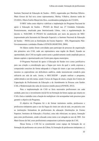 Libras em estudo: formação de profissionais
22
Instituto Nacional de Educação de Surdos - INES, organizadas por Marilene Ribeiro.
Mato Grosso do Sul teve como representantes, Shirley Vilhalva, diretora surda do
CEADA e Maria Eutilia Marçal dos Reis, coordenadora pedagógica do CEADA.
O MEC tinha como objetivo viabilizar a implantação do Programa Nacional de
apoio à Educação de Surdos - PNAES do Brasil nas 27 Unidades Federadas.
Posteriormente, atualizado para Interiorizando Libras, visto a regulamentação do
decreto n. 5626/2005. O PNAES foi estabelecido por meio da parceria do MEC
(representado pela Secretaria de Educação Especial e o Instituto Nacional de Educação
de Surdos – INES) com as Instituições de Ensino Superior – IES, Organizações Não-
Governamentais e entidades filiadas à FENEIS (MARTINS, 2004).
Os líderes surdos foram convidados para participar do processo de organização
dos primeiros seis CAS, cada um representava uma região do Brasil, ficando na
oportunidade, dois CAS na região centro-oeste e gradativamente sendo ampliado para as
demais capitais e oportunizando este Centro para alguns municípios.
O Programa Nacional de apoio à Educação de Surdos teve como justificativa
para sua criação a consideração que a língua por meio da qual o surdo expressa e
compreende conceitos de forma adequada é a língua de sinais e que seus professores,
mesmos os especialistas em deficiência auditiva, ainda necessitavam estudá-la para
utilizá-la em sala de aula. Assim, o MEC/SEESP – propôs realizar o programa,
subdividindo-o em três metas, sendo: Cursos de língua de sinais, criação dos Centros de
Capacitação de Profissionais da Educação e de Atendimento às Pessoas com Surdez
CAS, e Modernização das salas de recursos (médio prazo) (FENEIS, 2012).
Para a implementação do CAS se fazia necessário profissionais em cada
unidade, para isso o investimento inicial foi na formação da futura equipe que atuaria no
CAS e faria o trabalho com a função de multiplicar e de acompanhar todo processo para
garantir o objetivo do Programa.
O objetivo do Programa foi o de formar instrutores surdos, professores e
professores-intérpretes para o uso da língua de sinais em sala de aula, em parceria com
as instituições formadoras de profissionais da educação (Instituições de Ensino
Superior, Institutos de Educação e Escolas), estas não ofereciam, na época, formação
para estes profissionais, sendo colocado como meta a ser atingida no ano de 2001. Em
Mato Grosso do Sul, esses profissionais compuseram a primeira equipe do CAS.
Dessa forma, o CAS foi se constituindo como espaço de formação de: a)
formação de professores em cursos de Libras, b) formação de professores-intérpretes; c)
 