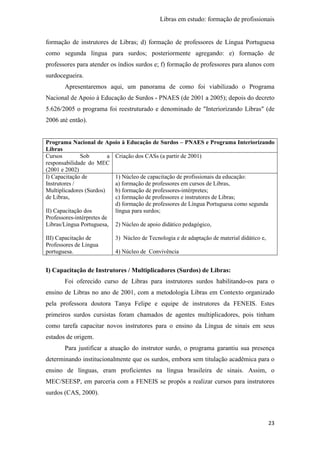 Libras em estudo: formação de profissionais
23
formação de instrutores de Libras; d) formação de professores de Língua Portuguesa
como segunda língua para surdos; posteriormente agregando: e) formação de
professores para atender os índios surdos e; f) formação de professores para alunos com
surdocegueira.
Apresentaremos aqui, um panorama de como foi viabilizado o Programa
Nacional de Apoio à Educação de Surdos - PNAES (de 2001 a 2005); depois do decreto
5.626/2005 o programa foi reestruturado e denominado de "Interiorizando Libras" (de
2006 até então).
Programa Nacional de Apoio à Educação de Surdos – PNAES e Programa Interiorizando
Libras
Cursos Sob a
responsabilidade do MEC
(2001 e 2002)
Criação dos CASs (a partir de 2001)
I) Capacitação de
Instrutores /
Multiplicadores (Surdos)
de Libras,
II) Capacitação dos
Professores-intérpretes de
Libras/Língua Portuguesa,
III) Capacitação de
Professores de Língua
portuguesa.
1) Núcleo de capacitação de profissionais da educação:
a) formação de professores em cursos de Libras,
b) formação de professores-intérpretes;
c) formação de professores e instrutores de Libras;
d) formação de professores de Língua Portuguesa como segunda
língua para surdos;
2) Núcleo de apoio didático pedagógico,
3) Núcleo de Tecnologia e de adaptação de material didático e,
4) Núcleo de Convivência
I) Capacitação de Instrutores / Multiplicadores (Surdos) de Libras:
Foi oferecido curso de Libras para instrutores surdos habilitando-os para o
ensino de Libras no ano de 2001, com a metodologia Libras em Contexto organizado
pela professora doutora Tanya Felipe e equipe de instrutores da FENEIS. Estes
primeiros surdos cursistas foram chamados de agentes multiplicadores, pois tinham
como tarefa capacitar novos instrutores para o ensino da Língua de sinais em seus
estados de origem.
Para justificar a atuação do instrutor surdo, o programa garantiu sua presença
determinando institucionalmente que os surdos, embora sem titulação acadêmica para o
ensino de línguas, eram proficientes na língua brasileira de sinais. Assim, o
MEC/SEESP, em parceria com a FENEIS se propôs a realizar cursos para instrutores
surdos (CAS, 2000).
 