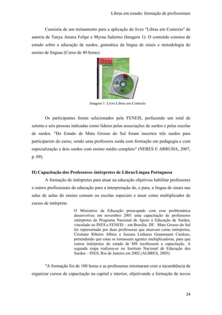 Libras em estudo: formação de profissionais
24
Consistia de um treinamento para a aplicação do livro "Libras em Contexto" de
autoria de Tanya Amara Felipe e Myrna Salermo (Imagem 1). O conteúdo constou de
estudo sobre a educação de surdos, gramática da língua de sinais e metodologia do
ensino de línguas (Curso de 40 horas).
Imagem 1: Livro Libras em Contexto
Os participantes foram selecionados pela FENEIS, perfazendo um total de
setenta e seis pessoas indicadas como líderes pelas associações de surdos e pelas escolas
de surdos. "Do Estado de Mato Grosso do Sul foram inscritos três surdos para
participarem do curso, sendo uma professora surda com formação em pedagogia e com
especialização e dois surdos com ensino médio completo" (NERES E ARRUDA, 2007,
p. 09).
II) Capacitação dos Professores–intérpretes de Libras/Língua Portuguesa
A formação de intérpretes para atuar na educação objetivou habilitar professores
e outros profissionais da educação para a interpretação de, e para, a língua de sinais nas
salas de aulas do ensino comum ou escolas especiais e atuar como multiplicador de
cursos de intérprete.
O Ministério da Educação preocupado com essa problemática
desenvolveu em novembro 2001 uma capacitação de professores
intérpretes do Programa Nacional de Apoio à Educação de Surdos,
vinculado ao INES e FENEIS – em Brasília. DF. Mato Grosso do Sul
foi representado por duas professoras que atuavam como intérpretes,
Cristiane Ribeiro Albres e Jussara Linhares Granemann Cardoso,
pretendendo que estas se tornassem agentes multiplicadoras, para que
outros intérpretes do estado de MS recebessem a capacitação. A
segunda etapa realizou-se no Instituto Nacional de Educação dos
Surdos – INES, Rio de Janeiro em 2002 (ALBRES, 2005).
"A formação foi de 100 horas e as professoras retornaram com a incumbência de
organizar cursos de capacitação na capital e interior, objetivando a formação de novos
 