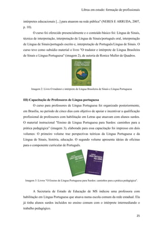Libras em estudo: formação de profissionais
25
intérpretes educacionais [...] para atuarem na rede pública" (NERES E ARRUDA, 2007,
p. 10).
O curso foi oferecido presencialmente e o conteúdo básico foi: Língua de Sinais,
técnica de interpretação, interpretação de Língua de Sinais/português oral, interpretação
de Língua de Sinais/português escrito e, interpretação de Português/Língua de Sinais. O
curso teve como subsídio material o livro "O tradutor e intérprete de Língua Brasileira
de Sinais e Língua Portuguesa" (imagem 2), de autoria de Ronice Muller de Quadros.
Imagem 2: Livro O tradutor e intérprete de Língua Brasileira de Sinais e Língua Portuguesa
III) Capacitação de Professores de Língua portuguesa
O curso para professores de Língua Portuguesa foi organizado posteriormente,
em Brasília, no período de cinco dias com objetivo de apoiar e incentivar a qualificação
profissional de professores com habilitação em Letras que atuavam com alunos surdos.
O material instrucional "Ensino de Língua Portuguesa para Surdos: caminhos para a
prática pedagógica” (imagem 3), elaborado para essa capacitação foi impresso em dois
volumes: O primeiro volume traz perspectivas teóricas da Língua Portuguesa e da
Língua de Sinais, história, educação. O segundo volume apresenta ideias de oficinas
para o componente curricular de Português.
Imagem 3: Livros "O Ensino de Língua Portuguesa para Surdos: caminhos para a prática pedagógica".
A Secretaria de Estado de Educação de MS indicou uma professora com
habilitação em Língua Portuguesa que atuava numa escola comum da rede estadual. Ela
já tinha alunos surdos incluídos no ensino comum com o intérprete intermediando o
trabalho pedagógico.
 