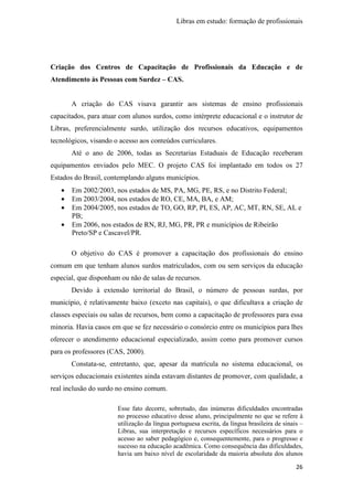 Libras em estudo: formação de profissionais
26
Criação dos Centros de Capacitação de Profissionais da Educação e de
Atendimento às Pessoas com Surdez – CAS.
A criação do CAS visava garantir aos sistemas de ensino profissionais
capacitados, para atuar com alunos surdos, como intérprete educacional e o instrutor de
Libras, preferencialmente surdo, utilização dos recursos educativos, equipamentos
tecnológicos, visando o acesso aos conteúdos curriculares.
Até o ano de 2006, todas as Secretarias Estaduais de Educação receberam
equipamentos enviados pelo MEC. O projeto CAS foi implantado em todos os 27
Estados do Brasil, contemplando alguns municípios.
• Em 2002/2003, nos estados de MS, PA, MG, PE, RS, e no Distrito Federal;
• Em 2003/2004, nos estados de RO, CE, MA, BA, e AM;
• Em 2004/2005, nos estados de TO, GO, RP, PI, ES, AP, AC, MT, RN, SE, AL e
PB;
• Em 2006, nos estados de RN, RJ, MG, PR, PR e municípios de Ribeirão
Preto/SP e Cascavel/PR.
O objetivo do CAS é promover a capacitação dos profissionais do ensino
comum em que tenham alunos surdos matriculados, com ou sem serviços da educação
especial, que disponham ou não de salas de recursos.
Devido à extensão territorial do Brasil, o número de pessoas surdas, por
município, é relativamente baixo (exceto nas capitais), o que dificultava a criação de
classes especiais ou salas de recursos, bem como a capacitação de professores para essa
minoria. Havia casos em que se fez necessário o consórcio entre os municípios para lhes
oferecer o atendimento educacional especializado, assim como para promover cursos
para os professores (CAS, 2000).
Constata-se, entretanto, que, apesar da matrícula no sistema educacional, os
serviços educacionais existentes ainda estavam distantes de promover, com qualidade, a
real inclusão do surdo no ensino comum.
Esse fato decorre, sobretudo, das inúmeras dificuldades encontradas
no processo educativo desse aluno, principalmente no que se refere à
utilização da língua portuguesa escrita, da língua brasileira de sinais –
Libras, sua interpretação e recursos específicos necessários para o
acesso ao saber pedagógico e, consequentemente, para o progresso e
sucesso na educação acadêmica. Como consequência das dificuldades,
havia um baixo nível de escolaridade da maioria absoluta dos alunos
 