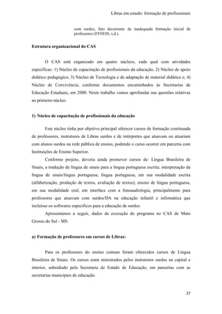 Libras em estudo: formação de profissionais
27
com surdez, fato decorrente da inadequada formação inicial de
professores (FENEIS, s.d.).
Estrutura organizacional do CAS
O CAS está organizado em quatro núcleos, cada qual com atividades
específicas: 1) Núcleo de capacitação de profissionais da educação, 2) Núcleo de apoio
didático pedagógico, 3) Núcleo de Tecnologia e de adaptação de material didático e, 4)
Núcleo de Convivência; conforme documentos encaminhados às Secretarias de
Educação Estaduais, em 2000. Neste trabalho vamos aprofundar nas questões relativas
ao primeiro núcleo.
1) Núcleo de capacitação de profissionais da educação
Este núcleo tinha por objetivo principal oferecer cursos de formação continuada
de professores, instrutores de Libras surdos e de intérpretes que atuavam ou atuariam
com alunos surdos na rede pública de ensino, podendo o curso ocorrer em parceria com
Instituições de Ensino Superior.
Conforme projeto, deveria ainda promover cursos de: Língua Brasileira de
Sinais, a tradução de língua de sinais para a língua portuguesa escrita; interpretação da
língua de sinais/língua portuguesa; língua portuguesa, em sua modalidade escrita
(alfabetização, produção de textos, avaliação de textos); ensino de língua portuguesa,
em sua modalidade oral, em interface com a fonoaudiologia, principalmente para
professores que atuavam com surdos/DA na educação infantil e informática que
incluísse os softwares específicos para a educação de surdos.
Apresentamos a seguir, dados da execução do programa no CAS de Mato
Grosso do Sul - MS.
a) Formação de professores em cursos de Libras:
Para os professores do ensino comum foram oferecidos cursos de Língua
Brasileira de Sinais. Os cursos eram ministrados pelos instrutores surdos na capital e
interior, subsidiado pela Secretaria de Estado de Educação, em parcerias com as
secretarias municipais de educação.
 