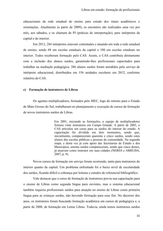 Libras em estudo: formação de profissionais
31
educacionais da rede estadual de ensino para estudo dos sinais acadêmicos e
orientações. Atualmente (a partir de 2009), os encontros são realizados uma vez por
mês, aos sábados, e os chamam de PI (práticas de interpretação), para intérpretes da
capital e do interior.
Em 2012, 284 intérpretes estavam contratados e atuando em toda a rede estadual
de ensino, sendo 68 em escolas estaduais da capital e 180 em escolas estaduais no
interior. Todos receberam formação pelo CAS. Assim, o CAS contribuiu diretamente
com a inclusão dos alunos surdos, garantindo-lhes profissionais capacitados para
trabalhar na mediação pedagógica. 386 alunos surdos foram atendidos pelo serviço de
intérprete educacional, distribuídos em 156 unidades escolares em 2012, conforme
relatório do CAS.
c) Formação de instrutores de Libras
Os agentes multiplicadores, formados pelo MEC, logo do retorno para o Estado
de Mato Grosso do Sul, trabalharam no planejamento e execução de cursos de formação
de novos instrutores surdos de Libras.
Em 2001, iniciando as formações, a equipe de multiplicadores
formou vinte instrutores em Campo Grande. A partir de 2003, o
CAS articulou um curso para os surdos do interior do estado. A
capacitação foi dividida em dois momentos, sendo que,
inicialmente, compareceram quarenta e cinco surdos, sendo estes
alunos das escolas públicas e pessoas da comunidade. Na segunda
etapa, e desta vez já com apoio das Secretarias de Estado e dos
Municípios, setenta surdos compareceram, sendo que cinco destes,
já atuavam como instrutor em suas cidades (NERES e ARRUDA,
2007, p. 9).
Novos cursos de formação em serviço foram ocorrendo, tanto para instrutores do
interior quanto da capital. Um problema enfrentado foi o baixo nível de escolaridade
dos surdos, ficando difícil a cobrança por leituras e estudos de referencial bibliográfico.
Vale destacar que o curso de formação de instrutores previa sua capacitação para
o ensino de Libras como segunda língua para ouvintes, mas o sistema educacional
também requeria profissionais surdos para atuação no ensino de Libras como primeira
língua para as crianças surdas, não havendo formação para esse fim. No decorrer dos
anos, os instrutores foram buscando formação acadêmica em cursos de pedagógica e, a
partir de 2008, de formação em Letras Libras. Todavia, ainda temos instrutores surdos
 