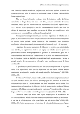 Libras em estudo: formação de profissionais
32
sem formação superior atuando em conjunto com professores ouvintes no ensino de
crianças surdas em salas de recursos e ministrando cursos de Libras como segunda
língua para ouvintes.
Não nos foram informados o número total de instrutores surdos de Libras
capacitados ao longo destes dez anos. Em 2012, estavam contratados 25 surdos
instrutores, sendo que dois trabalhavam com atendimento educacional especializado -
AEE, uma era técnica pedagógica, uma era coordenadora de núcleos, dois eram do
núcleo de tecnologia, treze atendiam os cursos de Libras nos municípios e seis
ministravam os cursos de Libras em Campo Grande (capital).
Um aspecto bastante proeminente, diz respeito à experiência de trabalho com o
grupo de profissionais surdos e sua relação com os ouvintes na efetivação do Programa
no Estado, nesse período. Nessa construção, nos deparamos com momentos
conflitantes, indagações e descobertas dessa condição humana de ouvir e de não ouvir.
A posição dos surdos, sua maneira de lidar com os ouvintes, sua autenticidade,
suas dúvidas, as expectativas frente a um espaço de trabalho possível junto aos
profissionais ouvintes, numa perspectiva de igualdade de conhecimento, pois, era o
grande momento dos surdos, com a possibilidade de alcançar uma posição de professor,
de efetivamente exercer a docência, em condições iguais a dos ouvintes e deixar a
posição anterior de subemprego, ou colocações mais humildes por conta da baixa
escolaridade.
A questão é que "professores surdos não têm dúvida da legitimidade da língua de
sinais e do significativo valor que ela representa em suas vidas, embora possam
desconhecer as discussões geradas pelo estudo científico da linguagem" (GESSER,
2012, p. 82).
O olhar dos “ouvintes”, para os surdos, ainda com muita incompreensão no fazer
de quem percebe o mundo pela audição, pela linguagem oral, tentativas de acertos na
comunicação por meio da Libras ocorreram, mas ainda insuficiente para os surdos, face
às suas diferenças linguísticas. Os diferentes níveis de letramento dos surdos de MS e as
constantes dificuldades com o português escrito ocasionam "visões distorcidas sobre sua
língua e sobre sua capacidade" construídas pelos ouvintes (GUESSER, 2012, p. 82).
"Professor surdo que ensina uma língua desprestigiada e inviabilizada na
sociedade majoritária ouvinte, muitas vezes sem qualquer tipo de formação profissional,
e por isso se orienta apensas pelas experiências que teve como aluno" (GUESSER,
2012, p. 81). Assim aconteceu com os instrutores de Libras do CAS, no começo. Apesar
 