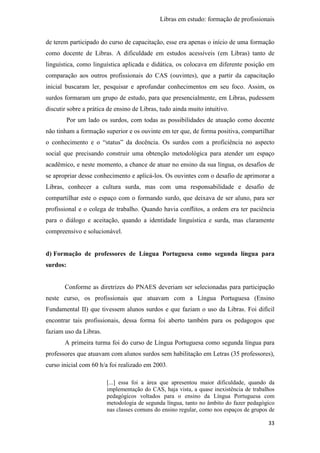 Libras em estudo: formação de profissionais
33
de terem participado do curso de capacitação, esse era apenas o início de uma formação
como docente de Libras. A dificuldade em estudos acessíveis (em Libras) tanto de
linguística, como linguística aplicada e didática, os colocava em diferente posição em
comparação aos outros profissionais do CAS (ouvintes), que a partir da capacitação
inicial buscaram ler, pesquisar e aprofundar conhecimentos em seu foco. Assim, os
surdos formaram um grupo de estudo, para que presencialmente, em Libras, pudessem
discutir sobre a prática de ensino de Libras, tudo ainda muito intuitivo.
Por um lado os surdos, com todas as possibilidades de atuação como docente
não tinham a formação superior e os ouvinte em ter que, de forma positiva, compartilhar
o conhecimento e o “status” da docência. Os surdos com a proficiência no aspecto
social que precisando construir uma obtenção metodológica para atender um espaço
acadêmico, e neste momento, a chance de atuar no ensino da sua língua, os desafios de
se apropriar desse conhecimento e aplicá-los. Os ouvintes com o desafio de aprimorar a
Libras, conhecer a cultura surda, mas com uma responsabilidade e desafio de
compartilhar este o espaço com o formando surdo, que deixava de ser aluno, para ser
profissional e o colega de trabalho. Quando havia conflitos, a ordem era ter paciência
para o diálogo e aceitação, quando a identidade linguística e surda, mas claramente
compreensivo e solucionável.
d) Formação de professores de Língua Portuguesa como segunda língua para
surdos:
Conforme as diretrizes do PNAES deveriam ser selecionadas para participação
neste curso, os profissionais que atuavam com a Língua Portuguesa (Ensino
Fundamental II) que tivessem alunos surdos e que faziam o uso da Libras. Foi difícil
encontrar tais profissionais, dessa forma foi aberto também para os pedagogos que
faziam uso da Libras.
A primeira turma foi do curso de Língua Portuguesa como segunda língua para
professores que atuavam com alunos surdos sem habilitação em Letras (35 professores),
curso inicial com 60 h/a foi realizado em 2003.
[...] essa foi a área que apresentou maior dificuldade, quando da
implementação do CAS, haja vista, a quase inexistência de trabalhos
pedagógicos voltados para o ensino da Língua Portuguesa com
metodologia de segunda língua, tanto no âmbito do fazer pedagógico
nas classes comuns do ensino regular, como nos espaços de grupos de
 