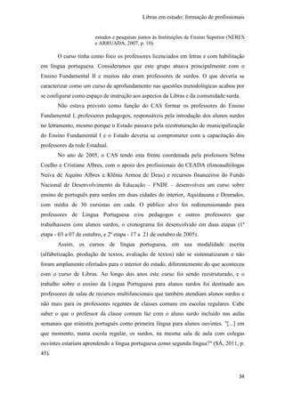 Libras em estudo: formação de profissionais
34
estudos e pesquisas juntos às Instituições de Ensino Superior (NERES
e ARRUADA, 2007, p. 10).
O curso tinha como foco os professores licenciados em letras e com habilitação
em língua portuguesa. Consideramos que este grupo atuava principalmente com o
Ensino Fundamental II e muitos não eram professores de surdos. O que deveria se
caracterizar como um curso de aprofundamento nas questões metodológicas acabou por
se configurar como espaço de instrução aos aspectos da Libras e da comunidade surda.
Não estava previsto como função do CAS formar os professores do Ensino
Fundamental I, professores pedagogos, responsáveis pela introdução dos alunos surdos
no letramento, mesmo porque o Estado passava pela reestruturação de municipalização
do Ensino Fundamental I e o Estado deveria se comprometer com a capacitação dos
professores da rede Estadual.
No ano de 2005, o CAS tendo esta frente coordenada pela professora Selma
Coelho e Cristiane Albres, com o apoio dos profissionais do CEADA (fonoaudiólogas
Neiva de Aquino Albres e Klênia Armoa de Deus) e recursos financeiros do Fundo
Nacional de Desenvolvimento da Educação – FNDE – desenvolveu um curso sobre
ensino de português para surdos em duas cidades do interior, Aquidauana e Dourados,
com média de 30 cursistas em cada. O público alvo foi redimensionando para
professores de Língua Portuguesa e/ou pedagogos e outros professores que
trabalhassem com alunos surdos, o cronograma foi desenvolvido em duas etapas (1ª
etapa - 03 a 07 de outubro, e 2ª etapa - 17 a 21 de outubro de 2005).
Assim, os cursos de língua portuguesa, em sua modalidade escrita
(alfabetização, produção de textos, avaliação de textos) não se sistematizaram e não
foram amplamente ofertados para o interior do estado, diferentemente do que aconteceu
com o curso de Libras. Ao longo dos anos este curso foi sendo reestruturado, e o
trabalho sobre o ensino da Língua Portuguesa para alunos surdos foi destinado aos
professores de salas de recursos multifuncionais que também atendiam alunos surdos e
não mais para os professores regentes de classes comuns em escolas regulares. Cabe
saber o que o professor da classe comum faz com o aluno surdo incluído nas aulas
semanais que ministra português como primeira língua para alunos ouvintes. "[...] em
que momento, numa escola regular, os surdos, na mesma sala de aula com colegas
ouvintes estariam aprendendo a língua portuguesa como segunda língua?" (SÁ, 2011, p.
45).
 