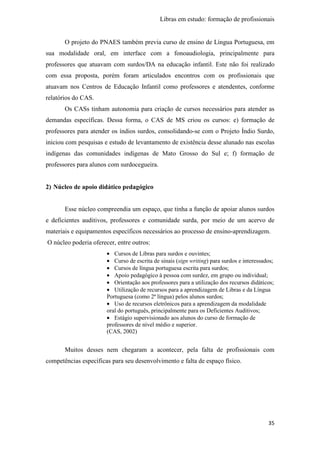 Libras em estudo: formação de profissionais
35
O projeto do PNAES também previa curso de ensino de Língua Portuguesa, em
sua modalidade oral, em interface com a fonoaudiologia, principalmente para
professores que atuavam com surdos/DA na educação infantil. Este não foi realizado
com essa proposta, porém foram articulados encontros com os profissionais que
atuavam nos Centros de Educação Infantil como professores e atendentes, conforme
relatórios do CAS.
Os CASs tinham autonomia para criação de cursos necessários para atender as
demandas específicas. Dessa forma, o CAS de MS criou os cursos: e) formação de
professores para atender os índios surdos, consolidando-se com o Projeto Índio Surdo,
iniciou com pesquisas e estudo de levantamento de existência desse alunado nas escolas
indígenas das comunidades indígenas de Mato Grosso do Sul e; f) formação de
professores para alunos com surdocegueira.
2) Núcleo de apoio didático pedagógico
Esse núcleo compreendia um espaço, que tinha a função de apoiar alunos surdos
e deficientes auditivos, professores e comunidade surda, por meio de um acervo de
materiais e equipamentos específicos necessários ao processo de ensino-aprendizagem.
O núcleo poderia oferecer, entre outros:
• Cursos de Libras para surdos e ouvintes;
• Curso de escrita de sinais (sign writing) para surdos e interessados;
• Cursos de língua portuguesa escrita para surdos;
• Apoio pedagógico à pessoa com surdez, em grupo ou individual;
• Orientação aos professores para a utilização dos recursos didáticos;
• Utilização de recursos para a aprendizagem de Libras e da Língua
Portuguesa (como 2ª língua) pelos alunos surdos;
• Uso de recursos eletrônicos para a aprendizagem da modalidade
oral do português, principalmente para os Deficientes Auditivos;
• Estágio supervisionado aos alunos do curso de formação de
professores de nível médio e superior.
(CAS, 2002)
Muitos desses nem chegaram a acontecer, pela falta de profissionais com
competências específicas para seu desenvolvimento e falta de espaço físico.
 