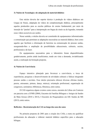 Libras em estudo: formação de profissionais
36
3) Núcleo de Tecnologia e de adaptação de material didático
Este núcleo deveria dar suporte técnico à produção de vídeos didáticos em
Língua de Sinais, adaptação de vídeos de complementação didática, principalmente
aqueles produzidos para as escolas públicas do ensino fundamental, por meio da
inserção de “janelas” para a interpretação em língua de sinais ou de legendas, tornando
esses vídeos acessíveis aos surdos.
Nesse sentido, o núcleo deveria ser constituído de equipamentos informatizados
e comunicação que permitam as adaptações necessárias ao material didático, bem como
aqueles que facilitem a eliminação de barreiras na comunicação de pessoas surdas,
assegurando-lhes a ampliação de possibilidades educacionais, culturais, sociais,
profissionais e de lazer.
Os equipamentos necessários para o laboratório foram disponibilizados
gradativamente, porém ainda insuficientes, tendo em vista a demanda, inviabilizando
assim, a realização da formação proposta.
4) Núcleo de Convivência
Espaço interativo planejado para favorecer a convivência, a troca de
experiências, pesquisas e desenvolvimento de atividades culturais e lúdicas integrando
pessoas surdas e ouvintes. Esse núcleo precisaria oferecer diversas oficinas (teatro,
poesia, artesanato, pintura, dança, música), orientação profissional, organização de
congressos, seminários, bibliotecas, filmoteca, entre outras.
O CAS organizou alguns eventos como cursos, encontro de Libras em Contexto
em parceria com a UFMS (2004), Encontro de Famílias Bilíngues e Amigos de Surdos
de Mato Grosso (2010 e 2013), I Encontro de Pesquisadores em ED. Surdos de MS
(2013), entre outros.
Reflexões - Reestruturação do CAS ao longo dos seus dez anos
Na primeira proposta de 2001 para a criação dos CASs, a meta era qualificar
profissionais da educação e elaborar material didático específico para a educação
bilíngue.
 