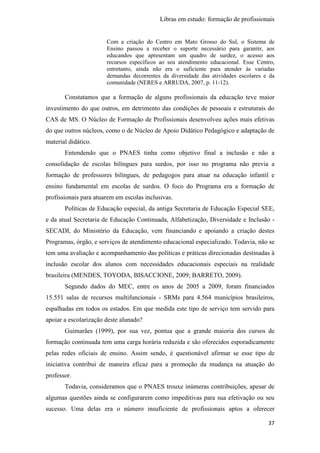 Libras em estudo: formação de profissionais
37
Com a criação do Centro em Mato Grosso do Sul, o Sistema de
Ensino passou a receber o suporte necessário para garantir, aos
educandos que apresentam um quadro de surdez, o acesso aos
recursos específicos ao seu atendimento educacional. Esse Centro,
entretanto, ainda não era o suficiente para atender às variadas
demandas decorrentes da diversidade das atividades escolares e da
comunidade (NERES e ARRUDA, 2007, p. 11-12).
Constatamos que a formação de alguns profissionais da educação teve maior
investimento do que outros, em detrimento das condições de pessoais e estruturais do
CAS de MS. O Núcleo de Formação de Profissionais desenvolveu ações mais efetivas
do que outros núcleos, como o de Núcleo de Apoio Didático Pedagógico e adaptação de
material didático.
Entendendo que o PNAES tinha como objetivo final a inclusão e não a
consolidação de escolas bilíngues para surdos, por isso no programa não previa a
formação de professores bilíngues, de pedagogos para atuar na educação infantil e
ensino fundamental em escolas de surdos. O foco do Programa era a formação de
profissionais para atuarem em escolas inclusivas.
Políticas de Educação especial, da antiga Secretaria de Educação Especial SEE,
e da atual Secretaria de Educação Continuada, Alfabetização, Diversidade e Inclusão -
SECADI, do Ministério da Educação, vem financiando e apoiando a criação destes
Programas, órgão, e serviços de atendimento educacional especializado. Todavia, não se
tem uma avaliação e acompanhamento das políticas e práticas direcionadas destinadas à
inclusão escolar dos alunos com necessidades educacionais especiais na realidade
brasileira (MENDES, TOYODA, BISACCIONE, 2009; BARRETO, 2009).
Segundo dados do MEC, entre os anos de 2005 a 2009, foram financiados
15.551 salas de recursos multifuncionais - SRMs para 4.564 municípios brasileiros,
espalhadas em todos os estados. Em que medida este tipo de serviço tem servido para
apoiar a escolarização deste alunado?
Guimarães (1999), por sua vez, pontua que a grande maioria dos cursos de
formação continuada tem uma carga horária reduzida e são oferecidos esporadicamente
pelas redes oficiais de ensino. Assim sendo, é questionável afirmar se esse tipo de
iniciativa contribui de maneira eficaz para a promoção da mudança na atuação do
professor.
Todavia, consideramos que o PNAES trouxe inúmeras contribuições, apesar de
algumas questões ainda se configurarem como impeditivas para sua efetivação ou seu
sucesso. Uma delas era o número insuficiente de profissionais aptos a oferecer
 