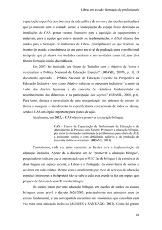 Libras em estudo: formação de profissionais
38
capacitação específica aos docentes da rede pública de ensino e das escolas particulares
que já atuavam com o alunado surdo; a inadequação do espaço físico destinado às
instalações do CAS; pouco recurso financeiro para a aquisição de equipamentos e
materiais, para a equipe que estava atuando na implementação; o difícil alcance dos
surdos para a formação de instrutores de Libras, principalmente os que residiam no
interior do estado, a inexistência de um curso em nível de graduação para o profissional
intérprete que já atuava nas unidades escolares e universidades como tal, mas eles
tinham formação inicial diversificada.
Em 2007, foi instituído um Grupo de Trabalho com o objetivo de “rever e
sistematizar a Política Nacional de Educação Especial” (BRASIL, 2007b, p. 1). O
documento aprovado – Política Nacional de Educação Especial na Perspectiva da
Educação Inclusiva - tem como objetivo valorizar os processos inclusivos “a partir da
visão dos direitos humanos e do conceito de cidadania fundamentado no
reconhecimento das diferenças e na participação dos sujeitos” (BRASIL, 2008, p.1).
Para tanto, destaca a necessidade de uma reorganização dos sistemas de ensino, de
forma a assegurar o atendimento às especificidades educacionais de todos os alunos,
sendo o CAS um órgão importante para planos de ação.
Atualmente, em 2012, o CAS objetiva promover a educação bilíngue.
CAS - Centro de Capacitação de Profissionais da Educação e de
Atendimento ás Pessoas com Surdez: Promover a educação bilíngue,
por meio da formação continuada de profissionais para oferta do AEE
a estudantes surdos e com deficiência auditiva e da produção de
materiais didáticos acessíveis. (BRASIL, 2013).
Constatamos, cada vez mais veemente as frentes para a implementação da
educação inclusiva. Apesar de o discurso ser de "promover a educação bilíngue",
pesquisadores indicam que a interpretação que o MEC faz de bilíngue é da existência de
duas línguas em espaço escolar, a Libras e o Português, da convivência de surdos e
ouvintes em salas mistas. Mesmo com o atendimento por meio de serviços de educação
especial (instrutores e intérpretes) não se sabe a quão esta escola se faz um espaço que
propicie de fato um desenvolvimento bilíngue.
Os surdos lutam por uma educação bilíngue, em escolas de surdos ou classes
bilíngues como prevê o decreto 5626/2005, principalmente nos primeiros anos do
ensino fundamental, e em contrapartida encontram um movimento que consolida cada
vez mais uma educação inclusiva (ALBRES e SANTIAGO, 2012). Como há grande
 
