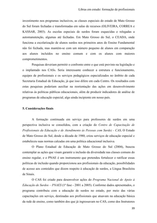 Libras em estudo: formação de profissionais
39
investimento nos programas inclusivos, as classes especiais do estado de Mato Grosso
do Sul foram fechadas e transformadas em salas de recursos (OLIVEIRA, CORREA e
KASSAR, 2003). As escolas especiais de surdos foram esquecidas e relegadas a
automanutenção, algumas até fechadas. Em Mato Grosso do Sul, o CEADA, onde
funciona a escolarização de alunos surdos nos primeiros anos do Ensino Fundamental
não foi fechada, mas mantém-se com um número pequeno de alunos em comparação
aos alunos incluídos no ensino comum e com os alunos com maiores
comprometimentos.
Pesquisas deveriam permitir o confronto entre o que está previsto na legislação e
o implantado nos CASs. Seria interessante conhecer a estrutura e funcionamento,
equipes de profissionais e os serviços pedagógicos especializados no âmbito de cada
Secretaria Estadual de Educação, já que isso difere em cada Centro. Os resultados com
estas pesquisas poderiam auxiliar na reorientação das ações em desenvolvimento
relativas às políticas públicas educacionais, além de produzir indicadores de análise de
programas de educação especial, algo ainda incipiente em nosso país.
5. Considerações finais
A formação continuada em serviço para professores de surdos em uma
perspectiva inclusiva se consolidou, com a criação do Centro de Capacitação de
Profissionais da Educação e de Atendimento às Pessoas com Surdez - CAS. O Estado
de Mato Grosso do Sul, desde a década de 1980, criou serviços de educação especial e
estabeleceu suas normas calcadas em uma política educacional inclusiva.
O Plano Estadual de Educação de Mato Grosso do Sul (2004), buscou
contemplar as ações que visam garantir a inclusão da diversidade nas classes comuns do
ensino regular, e o PNAE é um instrumento que pretendeu fortalecer e ratificar essas
políticas de inclusão quando proporcionou aos profissionais da educação, possibilidades
de acesso aos conteúdos que dizem respeito à educação de surdos, a Língua Brasileira
de Sinais.
O CAS foi criado para desenvolver ações do Programa Nacional de Apoio à
Educação de Surdos – PNAES (1ª fase - 2001 a 2005). Conforme dados apresentados, o
programa contribuiu com a educação de surdos no estado, por meio das várias
capacitações em serviço, destinadas aos profissionais que atuavam na educação básica
da rede de ensino, como também dos que já ingressavam no CAS, como dos Instrutores
 