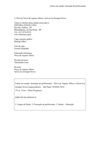 Libras em estudo: formação de profissionais
4
© 2014 by Neiva de Aquino Albres e Sylvia Lia Grespan Neves
Todos os direitos desta edição reservados à
EDITORA FENEIS LTDA.
Rua das Azaléas, 138
Mirandópolis, em São Paulo - SP
Tel.: (11) 2574-9151
www.feneissp.org.br
Capa e projeto gráfico
Rodrigo Sabro
Foto da capa
Gerson Gargalaka
Editoração Eletrônica
Neiva de Aquino Albres
Revisão do texto
Alessandra Costa
Revisão
Neiva de Aquino Albres
Sylvia Lia Grespan Neves
Libras em estudo: formação de profissionais / Neiva de Aquino Albres e Sylvia Lia
Grespan Neves (organizadoras). – São Paulo: FENEIS, 2014.
157 p.: 21cm – (Série Pesquisas)
ISBN 987-85-62950-07-0
1. Língua de Sinais. 2. Formação de profissionais. 3. Surdos – Educação.
 