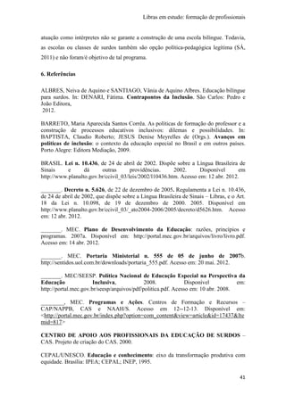 Libras em estudo: formação de profissionais
41
atuação como intérpretes não se garante a construção de uma escola bilíngue. Todavia,
as escolas ou classes de surdos também são opção política-pedagógica legítima (SÁ,
2011) e não foram/é objetivo de tal programa.
6. Referências
ALBRES, Neiva de Aquino e SANTIAGO, Vânia de Aquino Albres. Educação bilíngue
para surdos. In: DENARI, Fátima. Contrapontos da Inclusão. São Carlos: Pedro e
João Editora,
2012.
BARRETO, Maria Aparecida Santos Corrêa. As políticas de formação do professor e a
construção de processos educativos inclusivos: dilemas e possibilidades. In:
BAPTISTA, Claudio Roberto; JESUS Denise Meyrelles de (Orgs.). Avanços em
políticas de inclusão: o contexto da educação especial no Brasil e em outros países.
Porto Alegre: Editora Mediação, 2009.
BRASIL. Lei n. 10.436, de 24 de abril de 2002. Dispõe sobre a Língua Brasileira de
Sinais e dá outras providências. 2002. Disponível em
http://www.planalto.gov.br/ccivil_03/leis/2002/l10436.htm. Acesso em: 12 abr. 2012.
_______. Decreto n. 5.626, de 22 de dezembro de 2005. Regulamenta a Lei n. 10.436,
de 24 de abril de 2002, que dispõe sobre a Língua Brasileira de Sinais – Libras, e o Art.
18 da Lei n. 10.098, de 19 de dezembro de 2000. 2005. Disponível em
http://www.planalto.gov.br/ccivil_03/_ato2004-2006/2005/decreto/d5626.htm. Acesso
em: 12 abr. 2012.
_______. MEC. Plano de Desenvolvimento da Educação: razões, princípios e
programas. 2007a. Disponível em: http://portal.mec.gov.br/arquivos/livro/livro.pdf.
Acesso em: 14 abr. 2012.
_______. MEC. Portaria Ministerial n. 555 de 05 de junho de 2007b.
http://sentidos.uol.com.br/downloads/portaria_555.pdf. Acesso em: 20 mai. 2012.
_______. MEC/SEESP. Política Nacional de Educação Especial na Perspectiva da
Educação Inclusiva, 2008. Disponível em:
http://portal.mec.gov.br/seesp/arquivos/pdf/politica.pdf. Acesso em: 10 abr. 2008.
________, MEC. Programas e Ações. Centros de Formação e Recursos –
CAP/NAPPB, CAS e NAAH/S. Acesso em 12--12-13. Disponível em:
<http://portal.mec.gov.br/index.php?option=com_content&view=article&id=17437&Ite
mid=817>
CENTRO DE APOIO AOS PROFISSIONAIS DA EDUCAÇÃO DE SURDOS –
CAS. Projeto de criação do CAS. 2000.
CEPAL/UNESCO. Educação e conhecimento: eixo da transformação produtiva com
equidade. Brasília: IPEA; CEPAL; INEP, 1995.
 
