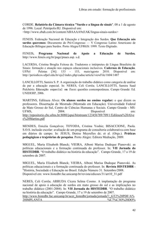 Libras em estudo: formação de profissionais
42
CORDE. Relatório da Câmara técnica "Surdo e a língua de sinais". 08 a 1 de agosto
de 1996. Local: Petrópolis/RJ. Disponível em:
<http://www.ebah.com.br/content/ABAAAA9xEAK/lingua-sinais-surdos>
FENEIS. Federação Nacional de Educação e Integração dos Surdos. Que Educação nós
surdos queremos: Documento do Pré-Congresso — V Congresso Latino Americano de
Educação Bilíngue para Surdos. Porto Alegre/UFRGS: 1999. Texto Digitado.
FENEIS. Programa Nacional de Apoio a Educação de Surdos.
http://www.feneis.org.br/page/pnaes.asp. s.d.
LACERDA, Cristina Broglia Feitosa de. Tradutores e intérpretes de Língua Brasileira de
Sinais: formação e atuação nos espaços educacionais inclusivos. Cadernos de Educação.
UFPel Pelotas [36]: 133 - 153, maio/agosto 2010. Disponível em:
http://periodicos.ufpel.edu.br/ojs2/index.php/caduc/article/viewFile/1604/1487
LANCILLOTTI, Samira S. P. A organização do trabalho didático como categoria de análise
da par a educação especial. In: NERES, Celi Corrêa; LANCILLOTTI, Samira Saad
Pulchério. Educação especial em focoEducação especial em focoEducação especial em focoEducação especial em foco: questões contemporâneas. Campo Grande: Ed.
UNIDERP, 2006.
MARTINS, Edileuza Alvez. Os alunos surdos no ensino regular: o que dizem os
professores. Dissertação de Mestrado (Mestrado em Educação). Universidade Federal
de Mato Grosso do Sul, Centro de Ciências Humanas e Sociais. Campo Grande - MS:
UFMS, 2004. Disponível em:
http://repositorio.cbc.ufms.br:8080/jspui/bitstream/123456789/709/1/Edileuza%20Alve
s%20Martins.pdf
MENDES, Enicéia Gonçalves; TOYODA, Cristina Yoshie; BISACCIONE, Paola.
S.O.S. inclusão escolar: avaliação de um programa de consultoria colaborativa com base
em diários de campo. In: JESUS, Denise Meyrelles de; et al. (Orgs.). Práticas
pedagógicas e trajetórias de pesquisa. Porto Alegre: Editora Mediação, 2009.
MIGUEL, Maria Elisabeth Blanck; VIEIRA, Alboni Marisa Dudeque Pianovski. as
políticas educacionais e a formação continuada do professor. In: VII Jornada do
HISTEDBR. “O trabalho didático na história da educação”. Campo Grande, 17 a 19 de
setembro de 2007.
MIGUEL, Maria Elisabeth Blanck; VIEIRA, Alboni Marisa Dudeque Pianovski. As
políticas educacionais e a formação continuada do professor. In: Revista HISTEDBR -
"História, Sociedade e Educação no Brasil. Edição Número 31. Setembro/2008.
Disponível em: www.histedbr.fae.unicamp.br/revista/edicoes/31/art10_31.pdf
NERES, Celi Corrêa; ARRUDA Cícera Selma Cosmo. A implantação do programa
nacional de apoio à educação de surdos em mato grosso do sul e as implicações no
trabalho didático (2001-2004). In: VII Jornada do HISTEDBR. “O trabalho didático
na história da educação”. Campo Grande, 17 a 19 de setembro de 2007.
http://www.histedbr.fae.unicamp.br/acer_histedbr/jornada/jornada7/_GT2%20PDF/A%
20IMPLANTA %C7%C3O%20DO%
 