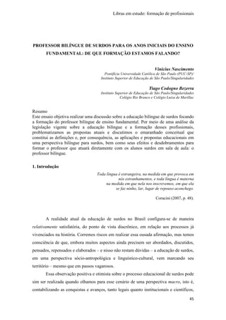 Libras em estudo: formação de profissionais
45
PROFESSOR BILÍNGUE DE SURDOS PARA OS ANOS INICIAIS DO ENSINO
FUNDAMENTAL: DE QUE FORMAÇÃO ESTAMOS FALANDO?
Vinícius Nascimento
Pontifícia Universidade Católica de São Paulo (PUC-SP)/
Instituto Superior de Educação de São Paulo/Singularidades
Tiago Codogno Bezerra
Instituto Superior de Educação de São Paulo/Singularidades
Colégio Rio Branco e Colégio Luiza de Marillac
Resumo
Este ensaio objetiva realizar uma discussão sobre a educação bilíngue de surdos focando
a formação do professor bilíngue de ensino fundamental. Por meio de uma análise da
legislação vigente sobre a educação bilíngue e a formação desses profissionais,
problematizamos as propostas atuais e discutimos o emaranhado conceitual que
constitui as definições e, por consequência, as aplicações e propostas educacionais em
uma perspectiva bilíngue para surdos, bem como seus efeitos e desdobramentos para
formar o professor que atuará diretamente com os alunos surdos em sala de aula: o
professor bilíngue.
1. Introdução
Toda língua é estrangeira, na medida em que provoca em
nós estranhamentos, e toda língua é materna
na medida em que nela nos inscrevemos, em que ela
se faz ninho, lar, lugar de repouso aconchego.
Coracini (2007, p. 48).
A realidade atual da educação de surdos no Brasil configura-se de maneira
relativamente satisfatória, do ponto de vista diacrônico, em relação aos processos já
vivenciados na história. Corremos riscos em realizar essa ousada afirmação, mas temos
consciência de que, embora muitos aspectos ainda precisem ser abordados, discutidos,
pensados, repensados e elaborados – e nisso não restam dúvidas – a educação de surdos,
em uma perspectiva sócio-antropológica e linguístico-cultural, vem marcando seu
território – mesmo que em passos vagarosos.
Essa observação positiva e otimista sobre o processo educacional de surdos pode
sim ser realizada quando olhamos para esse cenário de uma perspectiva macro, isto é,
contabilizando as conquistas e avanços, tanto legais quanto institucionais e científicos,
 