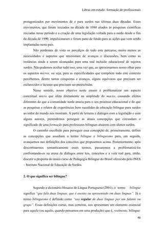 Libras em estudo: formação de profissionais
46
protagonizados por movimentos de e para surdos nas últimas duas décadas. Esses
movimentos, que foram iniciados na década de 1980 aliados às pesquisas científicas
iniciadas nesse período e a criação de uma legislação voltada para o surdo desde o fim
da década de 1990, impulsionaram e foram pano de fundo para as ações que vem sendo
implantadas neste país.
Não perdemos de vista os percalços de todo este percurso, muito menos as
necessidades e aspectos que necessitam de avanços e discussões, bem como as
instâncias ainda a serem alcançadas para uma real inclusão educacional de sujeitos
surdos. Não podemos ocultar tudo isso, uma vez que, ao aproximarmos nosso olhar para
os aspectos micros, ou seja, para as especificidades que compõem todo este contexto
percebemos, dentre tantas conquistas e avanços, alguns equívocos que precisam ser
esclarecidos e lacunas que precisam ser preenchidas.
Nesse sentido, nosso objetivo neste ensaio é problematizar um aspecto
conceitual micro que afeta diretamente na amplitude do macro, causando efeitos
diferentes do que a comunidade surda anseia para o seu processo educacional e do que
as pesquisas e relatos de experiências bem sucedidas de educação bilíngue para surdos
ao redor do mundo nos mostram. A partir de leituras e diálogos com a legislação e com
alguns autores, pretendemos perseguir as atuais concepções que circundam o
significado de uma formação para professores bilíngues atuarem com alunos surdos.
O caminho escolhido para perseguir essa concepção de, primeiramente, definir
as concepções que assediam o termo bilíngue e bilinguismo para, em seguida,
avançarmos nas definições dos conceitos que propusemos acima. Posteriormente, após
descortinarmos semanticamente esses termos, passaremos a problematizá-los
confrontando-os na arena de diálogos entre leis, conceitos e a vida real para, então,
discutir a proposta do único curso de Pedagogia Bilíngue do Brasil oferecido pelo INES
– Instituto Nacional de Educação de Surdos.
2. O que significa ser bilíngue?
Segundo o dicionário Houaiss de Língua Portuguesa (2001), o termo bilíngue
significa “que fala duas línguas; que é escrito ou apresentado em duas línguas”. Já o
termo bilinguismo é definido como “uso regular de duas línguas por um falante ou
grupo”. Essas definições curtas, mas certeiras, nos apresentam um elemento essencial
para aquele (ou aquilo, quando pensamos em uma produção) que é, realmente, bilíngue:
 
