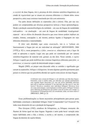 Libras em estudo: formação de profissionais
47
o coexistir de duas línguas, isto é, presença de dois sistemas semiótico-linguísticos em
estado de regularidade que se situam em extremos diferentes e o falante deles, nessa
perspectiva, entre esses extremos transitando por eles com autonomia.
Faz parte dessas definições as expressões: fala e falante. Elas, por sua vez,
podem ser compreendidas por diversas perspectivas teóricas e bases epistemológicas.
Desde a produção anatomofisiológica da oralidade – em caso de línguas de modalidade
oral-auditiva – ou sinalização – em caso de línguas de modalidade visual-gestual-
espacial – até os efeitos da dimensão discursiva que esses termos podem implicar em
estudos, leituras, concepções e, até mesmo, práticas ligadas à linguagem em suas
diferentes dimensões e materialidades.
O falar será abordado aqui como enunciação, isto é, o “colocar em
funcionamento a língua por um ato individual de utilização” (BENVENISTE, 2006
[1970] p. 82) e, nessa perspectiva, o falar, enunciar-se, relaciona-se com o lugar de
onde se apresenta o sujeito. Lugar este que pode ser constituído por um sistema
semiótico-linguístico de material oral, gestual, ou dos dois. Nesse sentido, o sujeito
bilíngue é aquele que pode mobilizar dois sistemas linguísticos diferentes para falar, se
posicionar, se enunciar a partir de determinado tempo e espaço.
Megale (2005), ao propor uma discussão sobre os sentidos e significados que
cercam as expressões: bilíngue e bilinguismo, levanta algumas questões pertinentes para
pensar os critérios que nos possibilita abordar um sujeito como falante de duas línguas.
A definição mais comum de bilíngue é a do indivíduo que fala duas línguas.
Entretanto, como se define então, um indivíduo que entende perfeitamente
uma segunda língua (doravante L2), mas não possui habilidade suficiente
para nela se expressar oralmente? E um indivíduo que fala essa L2, mas não
escreve? Devem-se considerar estes indivíduos bilíngues? Devem-se levar
em conta autoavaliação e autorregulação ao definir quem é bilíngue? Existem
graus diferentes de bilinguismo que podem variar de acordo com o tempo e a
circunstância? O bilinguismo deve ser considerado, então, um termo relativo?
(MEGALE, 2005, p. 2).
Essas problematizações se fazem necessárias principalmente para pensar quais
habilidades constituem a identidade bilíngue: Falar? Compreender? Ler? Escrever? Ou
todas essas dimensões de uso e produção da linguagem?
Para Grosjean (1982), estudioso do bilinguismo, os bilíngues raramente são
fluentes de forma igual nas duas línguas. Segundo o autor pode haver variação entre
maior habilidade entre a fala, a leitura, a escrita e, até mesmo, a compreensão das
línguas de domínio do sujeito falante.
 