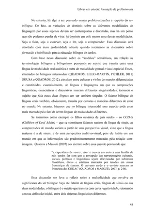 Libras em estudo: formação de profissionais
48
No entanto, há algo a ser pontuado nessas problematizações a respeito do ser
bilíngue. De fato, as variações de domínio sobre as diferentes modalidades de
linguagem por esses sujeitos devem ser contempladas e discutidas, mas há um ponto
que não podemos perder de vista: há domínio em pelo menos uma dessas modalidades.
Seja o falar, seja o escrever, seja o ler, seja o compreender. Essa discussão será
abordada com mais profundidade adiante quando iniciarmos as discussões sobre
formação e habilitação para a educação bilíngue de surdos.
Com base nessa discussão sobre os “assédios” semânticos, em relação às
terminologias bilíngues e bilinguismo, pensemos no sujeito que transita entre uma
língua de modalidade oral-auditiva e outra de modalidade gestual-visual-espacial. Esses,
chamados de bilíngues intermodais (QUADROS, LILLO-MARTIN, PICHLER, 2011;
SOUSA e QUADROS, 2012), circulam entre culturas e visões de mundos diferenciadas
e constituídas, essencialmente, de línguas e linguagens em que as composições
linguísticas, enunciativas e discursivas marcam diferentes singularidades, tornando o
sujeito que fala essas duas línguas um ser também singular. O falante bilíngue de
línguas orais também, obviamente, transita por culturas e maneiras diferentes de estar
no mundo. No entanto, frisamos que no bilíngue intermodal esse aspecto pode estar
mais marcado pelo fato de serem línguas de modalidades diferentes.
Se tomarmos como exemplo os filhos ouvintes de pais surdos – os CODAs
(Children of Deaf Adults) – que se constituem falantes nativos da língua de sinais, as
compreensões de mundo variam a partir de uma perspectiva visual, visto que a língua
materna é a de sinais, e de uma perspectiva auditivo-visual, pois ele habita em um
mundo em que as informações são predominantemente marcadas pela relação som-
imagem. Quadros e Massuti (2007) nos alertam sobre essa questão pontuando que
“a experiência de nascer, viver e crescer em meio a uma família de
pais surdos faz com que a percepção das representações culturais,
sociais, políticas e linguísticas sejam atravessadas por substratos
filosóficos, éticos e estéticos marcados por tensões em zonas
fronteiriças de contato. O universo surdo e o ouvinte marcam as
fronteiras dos CODAs” (QUADROS e MASSUTI, 2007, p. 246).
Essa discussão nos leva a refletir sobre a multiplicidade que envolve os
significados do ser bilíngue. Seja ele falante de línguas orais, línguas de sinais ou das
duas modalidades, o bilíngue é o sujeito que transita com certa regularidade, retomando
a nossa definição inicial, entre dois sistemas linguísticos diferentes.
 