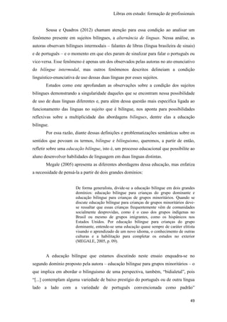 Libras em estudo: formação de profissionais
49
Sousa e Quadros (2012) chamam atenção para essa condição ao analisar um
fenômeno presente em sujeitos bilíngues, a alternância de línguas. Nessa análise, as
autoras observam bilíngues intermodais – falantes de libras (língua brasileira de sinais)
e de português – e o momento em que eles param de sinalizar para falar o português ou
vice-versa. Esse fenômeno é apenas um dos observados pelas autoras no ato enunciativo
do bilíngue intermodal, mas outros fenômenos descritos delineiam a condição
linguístico-enunciativa de uso dessas duas línguas por esses sujeitos.
Estudos como este aprofundam as observações sobre a condição dos sujeitos
bilíngues demonstrando a singularidade daqueles que se encontram nessa possibilidade
de uso de duas línguas diferentes e, para além dessa questão mais específica ligada ao
funcionamento das línguas no sujeito que é bilíngue, nos aponta para possibilidades
reflexivas sobre a multiplicidade das abordagens bilíngues, dentre elas a educação
bilíngue.
Por essa razão, diante dessas definições e problematizações semânticas sobre os
sentidos que povoam os termos, bilíngue e bilinguismo, queremos, a partir de então,
refletir sobre uma educação bilíngue, isto é, um processo educacional que possibilite ao
aluno desenvolver habilidades de linguagem em duas línguas distintas.
Megale (2005) apresenta as diferentes abordagens dessa educação, mas enfatiza
a necessidade de pensá-la a partir de dois grandes domínios:
De forma generalista, divide-se a educação bilíngue em dois grandes
domínios: educação bilíngue para crianças do grupo dominante e
educação bilíngue para crianças de grupos minoritários. Quando se
discute educação bilíngue para crianças de grupos minoritários deve-
se ressaltar que essas crianças frequentemente vêm de comunidades
socialmente desprovidas, como é o caso dos grupos indígenas no
Brasil ou mesmo de grupos imigrantes, como os hispânicos nos
Estados Unidos. Por educação bilíngue para crianças do grupo
dominante, entende-se uma educação quase sempre de caráter elitista
visando o aprendizado de um novo idioma, o conhecimento de outras
culturas e a habilitação para completar os estudos no exterior
(MEGALE, 2005, p. 09).
A educação bilíngue que estamos discutindo neste ensaio enquadra-se no
segundo domínio proposto pela autora – educação bilíngue para grupos minoritários – o
que implica em abordar o bilinguismo de uma perspectiva, também, “bidialetal”, pois
“[...] contemplam alguma variedade de baixo prestígio do português ou de outra língua
lado a lado com a variedade de português convencionada como padrão”
 