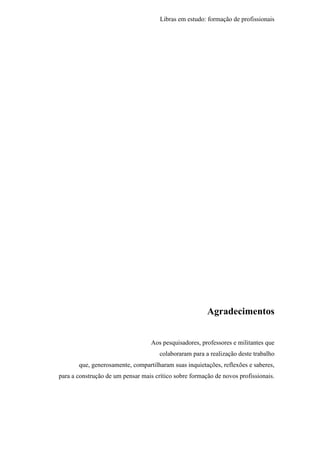 Libras em estudo: formação de profissionais
5
Agradecimentos
Aos pesquisadores, professores e militantes que
colaboraram para a realização deste trabalho
que, generosamente, compartilharam suas inquietações, reflexões e saberes,
para a construção de um pensar mais crítico sobre formação de novos profissionais.
 