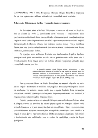 Libras em estudo: formação de profissionais
50
(CAVALCANTI, 1999, p. 388). No caso da educação bilíngue de surdos a língua que
faz par com o português é a libras, utilizada pela comunidade surda brasileira.
3. Educação Bilíngue para Surdos: retomando alguns pressupostos
As discussões sobre o binômio bilinguismo e surdez se iniciaram no Brasil no
fim da década de 1980. A comunidade surda brasileira – impulsionada pelos
movimentos multiculturais dessa mesma década, pelas pesquisas de reconhecimento da
língua de sinais como línguas naturais em 1960 e pelo avanço das discussões a respeito
da implantação da educação bilíngue para surdos ao redor do mundo – viu-se munida de
forças para lutar pelo reconhecimento de uma educação que contemplasse sua língua,
identidade, comunidade e cultura.
As pesquisas sobre as línguas de sinais, uma das bandeiras de defesa das lutas
protagonizadas pelos movimentos sociais surdos, possibilitaram muito mais que o
reconhecimento dessa língua como um sistema abstrato linguístico utilizado pelas
comunidades surdas, mas sim,
[...] o reconhecimento desta língua como pertencente a uma
comunidade que deveria ter direito de ter acesso à mesma. Não foi,
portanto, somente o reconhecimento da Língua de Sinais, mas dos
Surdos como representantes de um grupo minoritário com direitos
educativos na sua própria língua (MOURA, 2000, p. 73).
Esse pressuposto básico – o direito do surdo de ter acesso à educação por meio
de sua língua – fundamenta a discussão e as propostas da educação bilíngue de surdos
na atualidade. No entanto, mesmo sendo essa a pedra fundante desta perspectiva
educacional, ainda há certa supervalorização da língua majoritária (no caso do Brasil, a
língua portuguesa) em relação à língua de sinais.
Quando escutamos falar em educação bilíngue para surdos logo refletimos sobre
a complexa tarefa do processo de ensino-aprendizagem do português escrito como
segunda língua que se orienta a partir de diversas metodologias e bases epistemológicas,
que fundamentam pesquisas da educação e da linguística, em relação a essa temática. A
língua de sinais parece ficar secundarizada e todas as energias acadêmicas, curriculares
e institucionais são mobilizadas para o ensino da modalidade escrita da língua
portuguesa.
 