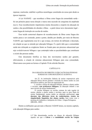 Libras em estudo: formação de profissionais
52
repensar, rearticular, redefinir a política monolíngue constituída em nosso país desde as
épocas imperiais.
A Lei 10.436/02 – que reconhece a libras como língua da comunidade surda –
foi um primeiro passo nessa direção e marca uma sucessão de conquistas de amplitude
macro. Esse reconhecimento impulsionou muitas discussões a respeito da educação de
surdos e das possibilidades de abordar a libras – a partir desse novo documento legal –
como língua de instrução em escolas de surdos.
Esse tecido contextual disperso de reconhecimento da libras como língua dos
surdos passa a ser costurado, ponto a ponto, detalhe por detalhe, por meio do Decreto
5.626/05, que regulamenta essa lei e que avança, em termos de definição e descrição,
em relação ao que se entende por educação bilíngue. É a partir dele que a comunidade
surda tem reforçado as exigências frente ao Estado para um processo educacional que
seja verdadeiramente bilíngue e que contemple todas as peculiaridades que constituem
o existir das pessoas surdas.
Este documento fortifica as lutas dos movimentos surdos por garantir,
efetivamente, a criação de sistemas educacionais bilíngues para essa comunidade.
Observamos esse ponto ao lermos o Capítulo VI do referido Decreto:
CAPÍTULO VI
DA GARANTIA DO DIREITO À EDUCAÇÃO DAS PESSOAS
SURDAS OU COM DEFICIÊNCIA AUDITIVA
Art. 22. As instituições federais de ensino responsáveis pela
educação básica devem garantir a inclusão de alunos surdos ou com
deficiência auditiva, por meio da organização de:
I - escolas e classes de educação bilíngue, abertas a alunos surdos
e ouvintes, com professores bilíngues, na educação infantil e nos
anos iniciais do ensino fundamental;
II - escolas bilíngues ou escolas comuns da rede regular de
ensino, abertas a alunos surdos e ouvintes, para os anos finais do
ensino fundamental, ensino médio ou educação profissional, com
docentes das diferentes áreas do conhecimento, cientes da
singularidade linguística dos alunos surdos, bem como com a
presença de tradutores e intérpretes de Libras - Língua Portuguesa.
(BRASIL, 2005)
Dentre as definições que povoam o Decreto 5.626/05 lemos, no mesmo capítulo,
a da educação bilíngue para surdos:
§ 1o
São denominadas escolas ou classes de educação bilíngue
aquelas em que a Libras e a modalidade escrita da Língua
 