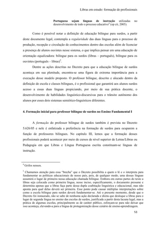 Libras em estudo: formação de profissionais
53
Portuguesa sejam línguas de instrução utilizadas no
desenvolvimento de todo o processo educativo4
(op cit, 2005).
Como é possível notar a definição de educação bilíngue para surdos, a partir
deste documento legal, contempla a regularidade das duas línguas para o processo de
produção, recepção e circulação de conhecimentos dentro das escolas além de licenciar
a presença de alunos ouvintes nesse sistema, o que implica pensar em uma educação de
orientação equalizadora: bilíngue para os surdos (libras – português), bilíngue para os
ouvintes (português – libras)5
.
Dentre as ações descritas no Decreto para que a educação bilíngue de surdos
aconteça em sua plenitude, encontra-se uma figura de extrema importância para a
execução desse modelo proposto. O professor bilíngue, descrito e alocado dentro da
definição de escola e classes bilíngues, é o profissional que garantirá aos alunos surdos
acesso a essas duas línguas propiciando, por meio de sua prática docente, o
desenvolvimento de habilidades linguístico-discursivas para o trânsito autônomo dos
alunos por esses dois sistemas semiótico-linguísticos diferentes.
4. Formação inicial para professor bilíngue de surdos no Ensino Fundamental I
A formação do professor bilíngue de surdos também é prevista no Decreto
5.626/05 e nele é enfatizada a preferência na formação de surdos para ocuparem a
função de professores bilíngues. No capítulo III, lemos que a formação desses
profissionais poderá acontecer por meio de cursos de nível superior de Letras/Libras ou
Pedagogia em que Libras e Língua Portuguesa escrita constituam-se línguas de
instrução.
4
Grifos nossos.
5
Chamamos atenção para essa “brecha” que o Decreto possibilita a quem o lê e o interpreta para
fundamentar as políticas educacionais de nosso país, pois, de qualquer modo, uma dessas línguas
assumirá o lugar de primeira nessa educação chamada bilíngue. Embora em outras partes do texto a
libras seja colocada como primeira língua, nesse inciso, especificamente, o documento presume e
determina apenas que a libras faça parte dessa dupla coabitação linguística e educacional, mas não
aponta para qual delas deverá ser primeira. Esse ponto pode causar múltiplas interpretações sobre
como a escola bilíngue para surdos deverá fundamentar-se. Até o presente momento, desde que o
Decreto foi instaurado, não se sabe de nenhuma ação declarada e direta que desloque a libras para o
lugar de segunda língua no ensino das escolas de surdos, justificada a partir desta lacuna legal, mas a
prática de algumas escolas, principalmente as de caráter público, esforçam-se para não deixar que
isso aconteça, elevando-a para a língua de protagonização desse cenário de ensino-aprendizagem.
 