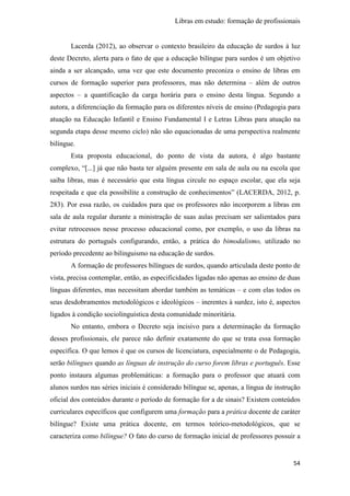 Libras em estudo: formação de profissionais
54
Lacerda (2012), ao observar o contexto brasileiro da educação de surdos à luz
deste Decreto, alerta para o fato de que a educação bilíngue para surdos é um objetivo
ainda a ser alcançado, uma vez que este documento preconiza o ensino de libras em
cursos de formação superior para professores, mas não determina – além de outros
aspectos – a quantificação da carga horária para o ensino desta língua. Segundo a
autora, a diferenciação da formação para os diferentes níveis de ensino (Pedagogia para
atuação na Educação Infantil e Ensino Fundamental I e Letras Libras para atuação na
segunda etapa desse mesmo ciclo) não são equacionadas de uma perspectiva realmente
bilíngue.
Esta proposta educacional, do ponto de vista da autora, é algo bastante
complexo, “[...] já que não basta ter alguém presente em sala de aula ou na escola que
saiba libras, mas é necessário que esta língua circule no espaço escolar, que ela seja
respeitada e que ela possibilite a construção de conhecimentos” (LACERDA, 2012, p.
283). Por essa razão, os cuidados para que os professores não incorporem a libras em
sala de aula regular durante a ministração de suas aulas precisam ser salientados para
evitar retrocessos nesse processo educacional como, por exemplo, o uso da libras na
estrutura do português configurando, então, a prática do bimodalismo, utilizado no
período precedente ao bilinguismo na educação de surdos.
A formação de professores bilíngues de surdos, quando articulada deste ponto de
vista, precisa contemplar, então, as especificidades ligadas não apenas ao ensino de duas
línguas diferentes, mas necessitam abordar também as temáticas – e com elas todos os
seus desdobramentos metodológicos e ideológicos – inerentes à surdez, isto é, aspectos
ligados à condição sociolinguística desta comunidade minoritária.
No entanto, embora o Decreto seja incisivo para a determinação da formação
desses profissionais, ele parece não definir exatamente do que se trata essa formação
específica. O que lemos é que os cursos de licenciatura, especialmente o de Pedagogia,
serão bilíngues quando as línguas de instrução do curso forem libras e português. Esse
ponto instaura algumas problemáticas: a formação para o professor que atuará com
alunos surdos nas séries iniciais é considerado bilíngue se, apenas, a língua de instrução
oficial dos conteúdos durante o período de formação for a de sinais? Existem conteúdos
curriculares específicos que configurem uma formação para a prática docente de caráter
bilíngue? Existe uma prática docente, em termos teórico-metodológicos, que se
caracteriza como bilíngue? O fato do curso de formação inicial de professores possuir a
 