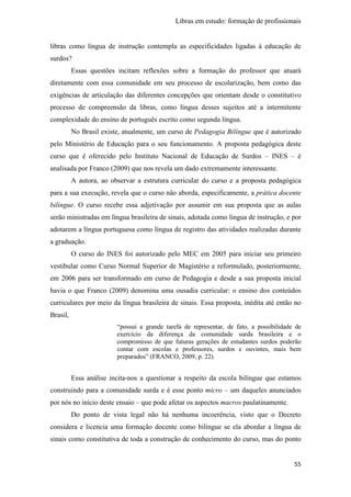 Libras em estudo: formação de profissionais
55
libras como língua de instrução contempla as especificidades ligadas à educação de
surdos?
Essas questões incitam reflexões sobre a formação do professor que atuará
diretamente com essa comunidade em seu processo de escolarização, bem como das
exigências de articulação das diferentes concepções que orientam desde o constitutivo
processo de compreensão da libras, como língua desses sujeitos até a intermitente
complexidade do ensino de português escrito como segunda língua.
No Brasil existe, atualmente, um curso de Pedagogia Bilíngue que é autorizado
pelo Ministério de Educação para o seu funcionamento. A proposta pedagógica deste
curso que é oferecido pelo Instituto Nacional de Educação de Surdos – INES – é
analisada por Franco (2009) que nos revela um dado extremamente interessante.
A autora, ao observar a estrutura curricular do curso e a proposta pedagógica
para a sua execução, revela que o curso não aborda, especificamente, a prática docente
bilíngue. O curso recebe essa adjetivação por assumir em sua proposta que as aulas
serão ministradas em língua brasileira de sinais, adotada como língua de instrução, e por
adotarem a língua portuguesa como língua de registro das atividades realizadas durante
a graduação.
O curso do INES foi autorizado pelo MEC em 2005 para iniciar seu primeiro
vestibular como Curso Normal Superior de Magistério e reformulado, posteriormente,
em 2006 para ser transformado em curso de Pedagogia e desde a sua proposta inicial
havia o que Franco (2009) denomina uma ousadia curricular: o ensino dos conteúdos
curriculares por meio da língua brasileira de sinais. Essa proposta, inédita até então no
Brasil,
“possui a grande tarefa de representar, de fato, a possibilidade de
exercício da diferença da comunidade surda brasileira e o
compromisso de que futuras gerações de estudantes surdos poderão
contar com escolas e professores, surdos e ouvintes, mais bem
preparados” (FRANCO, 2009, p. 22).
Essa análise incita-nos a questionar a respeito da escola bilíngue que estamos
construindo para a comunidade surda e é esse ponto micro – um daqueles anunciados
por nós no início deste ensaio – que pode afetar os aspectos macros paulatinamente.
Do ponto de vista legal não há nenhuma incoerência, visto que o Decreto
considera e licencia uma formação docente como bilíngue se ela abordar a língua de
sinais como constitutiva de toda a construção de conhecimento do curso, mas do ponto
 