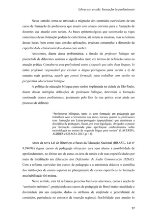 Libras em estudo: formação de profissionais
57
Nesse sentido, torna-se arriscado a migração dos conteúdos curriculares de um
curso de formação de professores que atuará com alunos ouvintes para a formação de
docentes que atuarão com surdos. As bases epistemológicas que sustentarão as vigas
conceituais dessa formação podem de certa forma, até serem as mesmas, mas as leituras
dessas bases, bem como suas devidas aplicações, precisam contemplar a dimensão da
especificidade educacional dos alunos com surdez.
Assistimos, diante dessa problemática, a função do professor bilíngue ser
preenchida de diferentes sentidos e significados tanto em termos de definição como na
atuação prática. Concebe-se esse profissional como a) aquele que sabe duas línguas, b)
como professor responsável por ensinar a língua portuguesa para surdos e c) de
maneira mais genérica, aquele que possui formação para trabalhar com surdos na
perspectiva educacional bilíngue.
A política de educação bilíngue para surdos implantada na cidade de São Paulo,
diante dessas múltiplas definições de professore bilíngue, determina a formação
continuada desses profissionais, justamente pelo fato de sua prática estar ainda em
processo de delineio:
“Professores bilíngues, tanto os com formação em pedagogia que
trabalham com o letramento nas séries iniciais quanto os professores
com formação em Letras/português (especialistas) que ministram a
disciplina de português, ficam, por esta legislação, obrigados a passar
por formação continuada para aperfeiçoar conhecimentos sobre
metodologia no ensino de segunda língua para surdos” (LACERDA,
ALBRES e DRAGO, 2013, p. 11).
Antes da nova Lei de Diretrizes e Bases da Educação Nacional (BRASIL, Lei nº
9.394/96) alguns cursos de pedagogia ofereciam para seus alunos a possibilidade de
aprofundamento, no último ano de curso, na área da surdez e de suas especificidades por
meio da habilitação em Educação dos Deficientes de Áudio Comunicação (EDAC).
Com a reforma curricular dos cursos de pedagogia e a autonomia didática e científica
das instituições de ensino superior no planejamento de cursos específicos de formação
essa habilitação foi extinta.
Neste sentido, esta lei reformou preceitos basilares anteriores, como a noção de
“currículos mínimos”, propiciando aos cursos de pedagogia do Brasil maior atualidade e
diversidade em seu conjunto, dados os atributos de amplitude e generalidade de
conteúdos, pertinência no contexto de inserção regional, flexibilidade para atender às
 