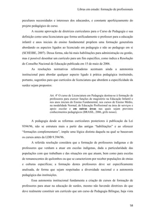 Libras em estudo: formação de profissionais
58
peculiares necessidades e interesses dos educandos, e constante aperfeiçoamento do
projeto pedagógico de curso.
A recente aprovação de diretrizes curriculares para o Curso de Pedagogia e sua
definição como uma licenciatura que forma unificadamente o professor para a educação
infantil e anos iniciais do ensino fundamental propõem uma formação generalista
abordando os aspectos ligados ao licenciado em pedagogia e não ao pedagogo em si
(SCHEIBE, 2007). Dessa forma, não há mais habilitações para administração ou gestão,
mas é possível desenhar um currículo para um fim específico, como indica a Resolução
do Conselho Nacional de Educação publicada em 15 de maio de 2006.
As resoluções normativas reformadoras acentuam ainda a autonomia
institucional para abordar qualquer aspecto ligado à prática pedagógica instituindo,
portanto, sugestões para que currículos de licenciatura que abordem a especificidade da
surdez sejam propostos:
Art. 4º O curso de Licenciatura em Pedagogia destina-se à formação de
professores para exercer funções de magistério na Educação Infantil e
nos anos iniciais do Ensino Fundamental, nos cursos de Ensino Médio,
na modalidade Normal, de Educação Profissional na área de serviços e
apoio escolar e em outras áreas nas quais sejam previstos
conhecimentos pedagógicos (BRASIL, 2006, grifo nosso).
A pedagogia desde as reformas curriculares posteriores à publicação da Lei
9394/96, não se estrutura mais a partir das antigas “habilitações” e ao oferecer
“formações complementares”, impõe uma lógica distinta daquela na qual se baseavam
os cursos antes da LDB 9.394/96.
A referida resolução considera que a formação de professores indígenas e de
professores que venham a atuar em escolas indígenas, dada a particularidade das
populações com que trabalham e das situações em que atuam, bem como para escolas
de remanescentes de quilombos ou que se caracterizem por receber populações de etnias
e culturas específicas; a formação destes professores deve ser especificamente
analisada, de forma que sejam respeitadas a diversidade nacional e a autonomia
pedagógica das instituições.
Essa autonomia institucional fundamenta a criação de cursos de formação de
professores para atuar na educação de surdos, mesmo não havendo diretrizes do que
deve realmente constituir um currículo que um curso de Pedagogia Bilíngue, haja vista
 
