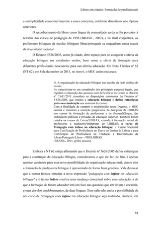 Libras em estudo: formação de profissionais
59
a multiplicidade conceitual inerente a esses conceitos, conforme discutimos nos tópicos
anteriores.
O reconhecimento da libras como língua da comunidade surda se fez posterior à
reforma dos cursos de pedagogia de 1996 (BRASIL, 2002), e na atual conjuntura, os
professores bilíngues de escolas bilíngues libras/português se enquadram nessa escala
da diversidade nacional.
O Decreto 5626/2005, como já citado, abre espaço para se assegurar a oferta da
educação bilíngue aos estudantes surdos, bem como a oferta de formação para
diferentes profissionais necessários para sua efetiva educação. Em Nota Técnica nº 62
(NT 62), em 8 de dezembro de 2011, no item 6, o MEC assim esclarece:
6. A organização da educação bilíngue nas escolas da rede pública de
ensino
Ao caracterizar-se em compêndio dos principais aspectos legais, que
regulam a educação das pessoas com deficiência no Brasil, o Decreto
n° 7.611/2011 considera as disposições constantes do Decreto n°
5.626/2005, que institui a educação bilíngue e define estratégias
para sua construção nos sistemas de ensino.
Com a finalidade de cumprir o estabelecido nesse Decreto, o MEC
orienta e monitora a inserção progressiva da disciplina de LIBRAS
nos cursos de formação de professores e de fonoaudiólogos, das
instituições públicas e privadas de educação superior. Também foram
criados os cursos de Letras/LIBRAS, visando à formação inicial de
professores e tradutores/intérpretes de LIBRAS; o curso de
Pedagogia com ênfase na educação bilíngue; o Exame Nacional
para Certificação de Proficiência no Uso e no Ensino da Libras e para
Certificação de Proficiência na Tradução e Interpretação da
Libras/Português/Libras – PROLIBRAS.
(BRASIL, 2011, grifos nossos).
Embora a NT 62 esteja afirmando que o Decreto nº 5626/2005 define estratégias
para a construção da educação bilíngue, consideramos o que ele faz, de fato, é apenas
apontar caminhos para essa nova possibilidade de organização educacional, dentre eles
a formação de professores bilíngue é apresentado de forma bem genérica. Vale destacar
que a norma técnica introduz a nova expressão "pedagogia com ênfase em educação
bilíngue" e o termo ênfase sinaliza uma mudança conceitual sobre essa educação: a de
que a formação do futuro educador terá um foco nas questões que envolvem o coexistir,
e seus devidos desdobramentos, de duas línguas. Esse salto não anula a possibilidade de
um curso de Pedagogia com ênfase em educação bilíngue seja realizado, também, em
 