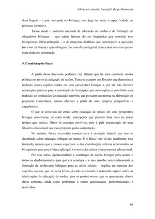 Libras em estudo: formação de profissionais
60
duas línguas – e por isso pode ser bilíngue, mas joga luz sobre a especificidade do
processo formativo.
Desse modo o contexto nacional de educação de surdos e de formação de
educadores bilíngues – que sejam falantes do par linguístico que constitui esse
bilinguismo: libras/português – e de propostas didáticas que contemplem a aquisição
(no caso da libras) e aprendizagem (no caso do português) desses dois sistemas parece
estar ainda em construção.
5. Considerações finais
A partir dessa discussão podemos (re) afirmar que há uma constante tensão
política em torno da educação de surdos. Tenta-se cumprir um Decreto que determina a
inclusão desses sujeitos surdos em uma perspectiva bilíngue e, por ele não oferecer
orientações práticas para a construção de formações que contemplem e possibilite essa
inclusão, as instituições de educação superior, que possuem autonomia na elaboração de
propostas curriculares, tentam oferecer a partir de suas próprias perspectivas e
experiências.
O que se construiu até então sobre educação de surdos em uma perspectiva
bilíngue constitui-se, de certo modo, concepções que plainam bem mais no plano
teórico que prático. Nisso há aspectos positivos, pois é pela estruturação de uma
filosofia educacional que essa proposta ganha sustentação.
No entanto, faz-se necessário avançar para a execução daquilo que tem se
desenhado sobre educação bilíngue de surdos. E o Brasil tem vivido atualmente essa
transição, mesmo que a passos vagarosos: a das elucubrações teóricas relacionadas ao
bilinguismo para uma efetiva aplicação e construção prática dessa proposta educacional.
Por essa razão, operacionalizar a construção da escola bilíngue para surdos e
todos os desdobramentos para que ela aconteça – e isso envolve constitutivamente a
formação de professores bilíngues para as séries iniciais – implica em transitar dos
aspectos macros, que de certa forma já estão delineando e marcando espaço sobre as
idealizações da educação de surdos, para os pontos micros que se apresentam, diante
desse contexto, ainda como problemas a serem questionados, problematizados e
resolvidos.
 
