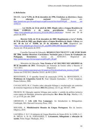 Libras em estudo: formação de profissionais
61
6. Referências
BRASIL. Lei nº 9.394, de 20 de dezembro de 1996. Estabelece as diretrizes e bases
da educação nacional. Disponível em:
http://portal.mec.gov.br/seed/arquivos/pdf/tvescola/leis/lein9394.pdf Acesso em
25/02/13.
________. Lei 10.436, de 24 de abril de 2002. Dispõe sobre a Língua Brasileira de
Sinais (LIBRAS) e dá outras providências. Disponível em:
<http://www.planalto.gov.br/ccivil_03/LEIS/2002/L10436.htm> Acesso em: 20 de
janeiro de 2010.
______. Decreto 5.626, de 22 de dezembro de 2005. Regulamenta a Lei no
10.436,
de 24 de abril de 2002, que dispõe sobre a Língua Brasileira de Sinais - Libras, e o
art. 18 da Lei no
10.098, de 19 de dezembro de 2000. Disponível em:
<http://www.planalto.gov.br/ccivil_03/_ato2004-2006/2005/decreto/d5626.htm>
Acesso em: 20 de janeiro de 2010.
______. Conselho Nacional de Educação. RESOLUÇÃO CNE/CP Nº 1, DE 15 DE MAIO
DE 2006. Institui Diretrizes Curriculares Nacionais para o Curso de Graduação em
Pedagogia, licenciatura. Acesso em 02/05/2013. Disponível em:
http://portal.mec.gov.br/cne/arquivos/pdf/rcp01_06.pdf
______. Ministério da Educação. Nota Técnica nº 62/ 2011/MEC/SECADI/DPEE de
08 de dezembro de 2011. Orientações aos Sistemas de Ensino sobre o Decreto nº
7.611/2011. Disponível: em
http://www.crianca.caop.mp.pr.gov.br/arquivos/File/download/nota_tecnica_62.pdf,
Acesso em 25/02/2012. Brasília: D.O.U. de 08/12/2011
BENVENISTE, E. O aparelho formal da enunciação [1970]. In: BENVENISTE, E.
Problemas de Linguística Geral II. Trad. Eduardo Guimarães – 2ª Ed. Campinas:
Pontes Editores, 2006.
CAVALCANTI, M. C. Estudos sobre educação bilíngue e escolarização em contextos
de minorias linguísticas no Brasil. DELTA [online], vol.15, pp. 385-417, 1999.
FRANCO, M. Educação superior bilíngue para surdos: o sentido da política inclusiva
como espaço da liberdade: primeiras aproximações. Rev. Bras. Ed. Esp., Marília, v.15,
n.1, p.15-30, jan.-abr. 2009
GROSJEAN, F. Life with Two Languages: An Introduction to Bilingualism.
Cambrigde, MA: Harvard University Press, 1982.
HOUAISS, A. Minidicionário Houaiss da Língua Portuguesa. Rio de Janeiro:
Objetiva, 2010.
LACERDA, C. B. F. O intérprete de Língua Brasileira de Sinais (ILS). In: LODI, A. C.
B.; MÉLO, A. D. B.; FERNANDES, E. Letramento, bilinguismo e educação de
surdos. Porto Alegre: Mediação, 2012.
 