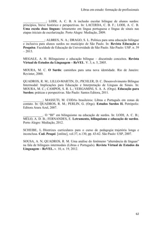 Libras em estudo: formação de profissionais
62
______________; LODI, A. C. B. A inclusão escolar bilíngue de alunos surdos:
princípios, breve histórico e perspectivas. In: LACERDA, C. B. F.; LODI, A. C. B.
Uma escola duas línguas: letramento em língua portuguesa e língua de sinais nas
etapas iniciais de escolarização. Porto Alegre: Mediação, 2009.
_____________; ALBRES, N. A.; DRAGO, S. L. Política para uma educação bilíngue
e inclusiva para alunos surdos no município de São Paulo. In: Revista Educação e
Pesquisa. Faculdade de Educação da Universidade de São Paulo. São Paulo: USP. n. 39
– 2013.
MEGALE, A. H. Bilinguismo e educação bilíngue – discutindo conceitos. Revista
Virtual de Estudos da Linguagem – ReVEL. V. 3, n. 5, 2005.
MOURA, M. C. O Surdo: caminhos para uma nova identidade. Rio de Janeiro:
Revinter, 2000.
QUADROS, R. M.; LILLO-MARTIN, D.; PICHLER, D. C. Desenvolvimento Bilíngue
Intermodal: Implicações para Educação e Interpretação de Línguas de Sinais. In:
MOURA, M. C.; CAMPOS, S. R. L.; VERGAMINI, S. A. A. (Orgs). Educação para
Surdos: práticas e perspectivas. São Paulo: Santos Editora, 2011.
____________; MASSUTI, M. CODAs brasileiros: Libras e Português em zonas de
contato. In: QUADROS, R. M.; PERLIN, G. (Orgs). Estudos Surdos II. Petrópolis:
Editora Arara Azul, 2007.
____________. O “BI” em bilinguismo na educação de surdos. In: LODI, A. C. B.;
MÉLO, A. D. B.; FERNANDES, E. Letramento, bilinguismo e educação de surdos.
Porto Alegre: Mediação, 2012.
SCHEIBE, L. Diretrizes curriculares para o curso de pedagogia: trajetória longa e
inconclusa. Cad. Pesqui. [online], vol.37, n.130, pp. 43-62. São Paulo: USP, 2007.
SOUSA, A. N; QUADROS, R. M. Uma análise do fenômeno “alternância de línguas”
na fala de bilíngues intermodais (Libras e Português). Revista Virtual de Estudos da
Linguagem – ReVEL. v. 10, n. 19, 2012.
 